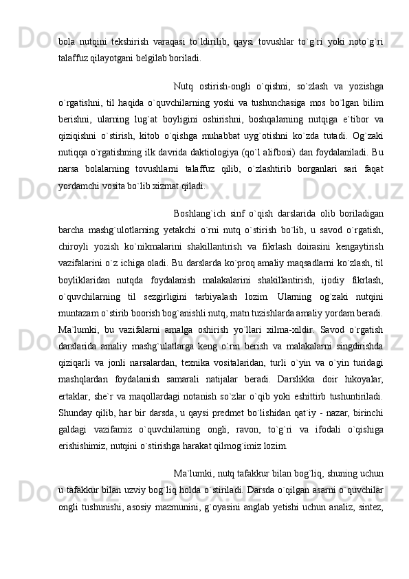 bola   nutqini   tekshirish   varaqasi   to`ldirilib,   qaysi   tovushlar   to`g`ri   yoki   noto`g`ri
talaffuz qilayotgani belgilab boriladi. 
Nutq   ostirish-ongli   o`qishni,   so`zlash   va   yozishga
o`rgatishni,   til   haqida   o`quvchilarning   yoshi   va   tushunchasiga   mos   bo`lgan   bilim
berishni,   ularning   lug`at   boyligini   oshirishni,   boshqalarning   nutqiga   e`tibor   va
qiziqishni   o`stirish,   kitob   o`qishga   muhabbat   uyg`otishni   ko`zda   tutadi.   Og`zaki
nutiqqa o`rgatishning ilk davrida daktiologiya (qo`l alifbosi) dan foydalaniladi. Bu
narsa   bolalarning   tovushlarni   talaffuz   qilib,   o`zlashtirib   borganlari   sari   faqat
yordamchi vosita bo`lib xizmat qiladi. 
Boshlang`ich   sinf   o`qish   darslarida   olib   boriladigan
barcha   mashg`ulotlarning   yetakchi   o`rni   nutq   o`stirish   bo`lib,   u   savod   o`rgatish,
chiroyli   yozish   ko`nikmalarini   shakillantirish   va   fikrlash   doirasini   kengaytirish
vazifalarini o`z ichiga oladi. Bu darslarda ko`proq amaliy maqsadlarni ko`zlash, til
boyliklaridan   nutqda   foydalanish   malakalarini   shakillantirish,   ijodiy   fikrlash,
o`quvchilarning   til   sezgirligini   tarbiyalash   lozim.   Ularning   og`zaki   nutqini
muntazam o`stirib boorish bog`anishli nutq, matn tuzishlarda amaliy yordam beradi.
Ma`lumki,   bu   vazifalarni   amalga   oshirish   yo`llari   xilma-xildir.   Savod   o`rgatish
darslarida   amaliy   mashg`ulatlarga   keng   o`rin   berish   va   malakalarni   singdirishda
qiziqarli   va   jonli   narsalardan,   texnika   vositalaridan,   turli   o`yin   va   o`yin   turidagi
mashqlardan   foydalanish   samarali   natijalar   beradi.   Darslikka   doir   hikoyalar,
ertaklar,   she`r   va   maqollardagi   notanish   so`zlar   o`qib   yoki   eshittirb   tushuntiriladi.
Shunday   qilib,   har   bir   darsda,   u   qaysi   predmet   bo`lishidan   qat`iy   -   nazar,   birinchi
galdagi   vazifamiz   o`quvchilarning   ongli,   ravon,   to`g`ri   va   ifodali   o`qishiga
erishishimiz, nutqini o`stirishga harakat qilmog`imiz lozim. 
Ma`lumki, nutq tafakkur bilan bog`liq, shuning uchun
u tafakkur bilan uzviy bog`liq holda o`stiriladi. Darsda o`qilgan asarni o`quvchilar
ongli   tushunishi,   asosiy   mazmunini,   g`oyasini   anglab   yetishi   uchun   analiz,   sintez, 