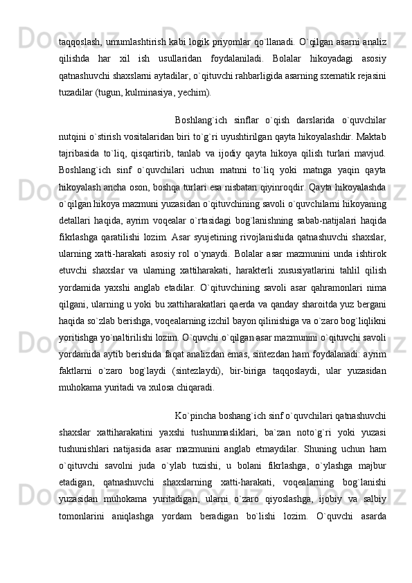 taqqoslash, umumlashtirish kabi  logik priyomlar  qo`llanadi. O`qilgan asarni analiz
qilishda   har   xil   ish   usullaridan   foydalaniladi.   Bolalar   hikoyadagi   asosiy
qatnashuvchi shaxslarni aytadilar, o`qituvchi rahbarligida asarning sxematik rejasini
tuzadilar (tugun, kulminasiya, yechim). 
Boshlang`ich   sinflar   o`qish   darslarida   o`quvchilar
nutqini o`stirish vositalaridan biri to`g`ri uyushtirilgan qayta hikoyalashdir. Maktab
tajribasida   to`liq,   qisqartirib,   tanlab   va   ijodiy   qayta   hikoya   qilish   turlari   mavjud.
Boshlang`ich   sinf   o`quvchilari   uchun   matnni   to`liq   yoki   matnga   yaqin   qayta
hikoyalash ancha oson, boshqa turlari esa nisbatan qiyinroqdir. Qayta hikoyalashda
o`qilgan hikoya mazmuni yuzasidan o`qituvchining savoli o`quvchilarni hikoyaning
detallari   haqida,   ayrim   voqealar   o`rtasidagi   bog`lanishning   sabab-natijalari   haqida
fikrlashga   qaratilishi   lozim.   Asar   syujetining   rivojlanishida   qatnashuvchi   shaxslar,
ularning   xatti-harakati   asosiy   rol   o`ynaydi.   Bolalar   asar   mazmunini   unda   ishtirok
etuvchi   shaxslar   va   ularning   xattiharakati,   harakterli   xususiyatlarini   tahlil   qilish
yordamida   yaxshi   anglab   etadilar.   O`qituvchining   savoli   asar   qahramonlari   nima
qilgani, ularning u yoki bu xattiharakatlari qaerda va qanday sharoitda yuz bergani
haqida so`zlab berishga, voqealarning izchil bayon qilinishiga va o`zaro bog`liqlikni
yoritishga yo`naltirilishi lozim. O`quvchi o`qilgan asar mazmunini o`qituvchi savoli
yordamida aytib berishida faqat analizdan emas, sintezdan ham foydalanadi: ayrim
faktlarni   o`zaro   bog`laydi   (sintezlaydi),   bir-biriga   taqqoslaydi,   ular   yuzasidan
muhokama yuritadi va xulosa chiqaradi. 
Ko`pincha boshang`ich sinf o`quvchilari qatnashuvchi
shaxslar   xattiharakatini   yaxshi   tushunmasliklari,   ba`zan   noto`g`ri   yoki   yuzasi
tushunishlari   natijasida   asar   mazmunini   anglab   etmaydilar.   Shuning   uchun   ham
o`qituvchi   savolni   juda   o`ylab   tuzishi,   u   bolani   fikrlashga,   o`ylashga   majbur
etadigan,   qatnashuvchi   shaxslarning   xatti-harakati,   voqealarning   bog`lanishi
yuzasidan   muhokama   yuritadigan,   ularni   o`zaro   qiyoslashga,   ijobiy   va   salbiy
tomonlarini   aniqlashga   yordam   beradigan   bo`lishi   lozim.   O`quvchi   asarda 