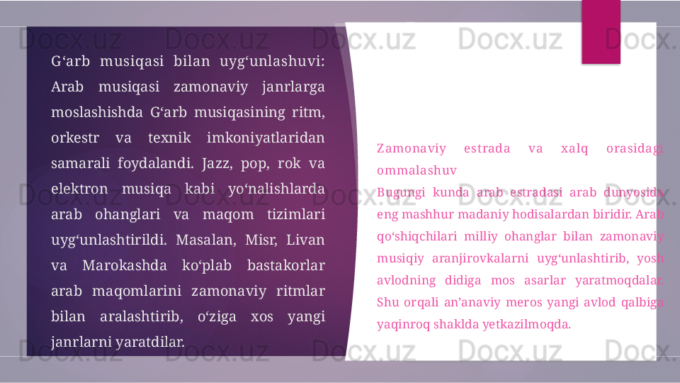 G ‘arb  musiqasi  bilan  uyg‘unlashuvi:
Arab  musiqasi  zamonaviy  janrlarga 
moslashishda  G‘arb  musiqasining  ritm, 
orkestr  va  texnik  imkoniyatlaridan 
samarali  foydalandi.  Jazz,  pop,  rok  va 
elektron  musiqa  kabi  yo‘nalishlarda 
arab  ohanglari  va  maqom  tizimlari 
uyg‘unlashtirildi.  Masalan,  Misr,  Livan 
va  Marokashda  ko‘plab  bastakorlar 
arab  maqomlarini  zamonaviy  ritmlar 
bilan  aralashtirib,  o‘ziga  xos  yangi 
janrlarni yaratdilar. Z amonaviy  est rada  va  x alq  orasidagi 
ommalashuv
Bugungi  kunda  arab  estradasi  arab  dunyosida 
eng mashhur madaniy hodisalardan biridir. Arab 
qo‘shiqchilari  milliy  ohanglar  bilan  zamonaviy 
musiqiy  aranjirovkalarni  uyg‘unlashtirib,  yosh 
avlodning  didiga  mos  asarlar  yaratmoqdalar. 
Shu  orqali  an’anaviy  meros  yangi  avlod  qalbiga 
yaqinroq shaklda yetkazilmoqda.         