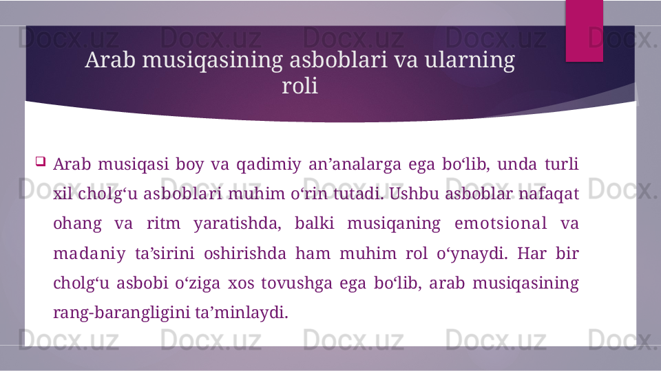 Arab musiqasining asboblari va ularning 
roli

Arab  musiqasi  boy  va  qadimiy  an’analarga  ega  bo‘lib,  unda  turli 
xil  cholg‘u asboblar i  muhim o‘rin tutadi. Ushbu asboblar nafaqat 
ohang  va  ritm  yaratishda,  balki  musiqaning  emot sional   va 
madaniy   ta’sirini  oshirishda  ham  muhim  rol  o‘ynaydi.  Har  bir 
cholg‘u  asbobi  o‘ziga  xos  tovushga  ega  bo‘lib,  arab  musiqasining 
rang-barangligini ta’minlaydi.        