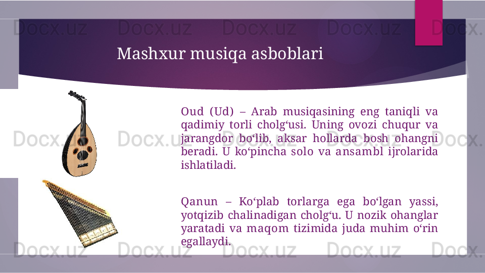 Mashxur musiqa asboblari
Oud  ( Ud)   –  Arab  musiqasining  eng  taniqli  va 
qadimiy  torli  cholg‘usi.  Uning  ovozi  chuqur  va 
jarangdor  bo‘lib,  aksar  hollarda  bosh  ohangni 
beradi.  U  ko‘pincha  solo   va  ansambl   ijrolarida 
ishlatiladi.
Qanun   –  Ko‘plab  torlarga  ega  bo‘lgan  yassi, 
yotqizib  chalinadigan  cholg‘u.  U  nozik  ohanglar 
yaratadi  va  maqom   tizimida  juda  muhim  o‘rin 
egallaydi.        