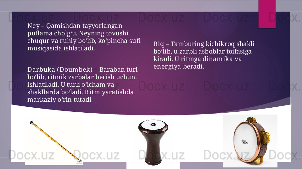 Riq  – Tamburing kichikroq shakli 
bo‘lib, u zarbli asboblar toifasiga 
kiradi. U ritmga  dinamika  va 
energiya  beradi.Ney  – Qamishdan tayyorlangan 
puflama cholg‘u. Neyning tovushi 
chuqur va ruhiy bo‘lib, ko‘pincha  sufi  
musiqasida ishlatiladi.
Dar buka ( Doumbek)  – Baraban turi 
bo‘lib, ritmik zarbalar berish uchun. 
ishlatiladi. U turli o‘lcham va 
shakllarda bo‘ladi.  R it m  yaratishda 
markaziy o‘rin tutadi        