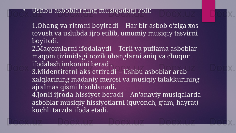 •
Ushbu asboblar ning musiqadagi r oli:
1.Ohang va r it mni boyit adi  – Har bir asbob o‘ziga xos 
tovush va uslubda ijro etilib, umumiy musiqiy tasvirni 
boyitadi.
2. Maqomlar ni ifodalaydi  – Torli va puflama asboblar 
maqom tizimidagi nozik ohanglarni aniq va chuqur 
ifodalash imkonini beradi.
3.Mident it et ni ak s et t iradi  – Ushbu asboblar arab 
xalqlarining madaniy merosi va musiqiy tafakkurining 
ajralmas qismi hisoblanadi.
4. Jonli ijr oda hissiyot  beradi  – An’anaviy musiqalarda 
asboblar musiqiy hissiyotlarni (quvonch, g‘am, hayrat) 
kuchli tarzda ifoda etadi.  