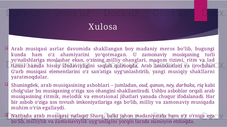 X ulosa

Arab  musiqasi  asrlar  davomida  shakllangan  boy  madaniy  mer os  bo‘lib,  bugungi 
kunda  ham  o‘z  ahamiyat ini  yo‘qot magan.   U  zamonaviy  musiqaning  turli 
yo‘nalishlariga  moslashar  ekan,  o‘zining  milliy  ohanglar i,  maqom  t izimi,  rit m  va  lad 
t izimi  hamda  hissiy  ifodaviyligini   saqlab  qolmoqda.  Arab  bastakorlari  va  ijrochilari 
G‘arb  musiqasi  elementlarini  o‘z  san’atiga  uyg‘unlashtirib,  yangi  musiqiy  shakllarni 
yarat moqdalar .

Shuningdek,  arab musiqasining asboblari  – jumladan,  oud, qanun, ney, darbuka, riq  kabi 
cholg‘ular  bu  musiqaning  o‘ziga  xos  ohangini  shakllantiradi.  Ushbu  asboblar  orqali  arab 
musiqasining  rit mik ,  melodik  va  emot sional   jihatlari  yanada  chuqur  ifodalanadi.  Har 
bir  asbob  o‘ziga  xos  tovush  imkoniyatlariga  ega  bo‘lib,  milliy  va  zamonaviy  musiqada 
muhim o‘r in egallaydi .

Nat ijada  arab  musiqasi   nafaqat  Sharq,  balki  jahon  madaniyatida  ham  o‘z  o‘rniga  ega 
bo‘lib,  milliylik va zamonaviylik uyg‘unligini  yorqin tarzda namoyon etmoqda.        