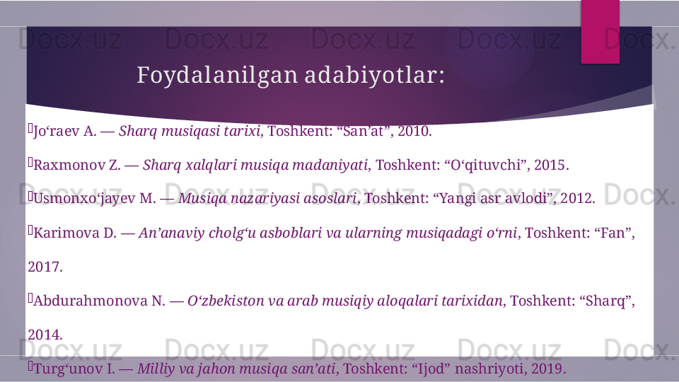 Foydalanilgan adabiyot lar :

Jo‘raev A. —  Sharq musiqasi tarixi , Toshkent: “San’at”, 2010.

Raxmonov Z. —  Sharq xalqlari musiqa madaniyati , Toshkent: “O‘qituvchi”, 2015.

Usmonxo‘jayev M. —  Musiqa nazariyasi asoslari , Toshkent: “Yangi asr avlodi”, 2012.

Karimova D. —  An’anaviy cholg‘u asboblari va ularning musiqadagi o‘rni , Toshkent: “Fan”, 
2017.

Abdurahmonova N. —  O‘zbekiston va arab musiqiy aloqalari tarixidan , Toshkent: “Sharq”, 
2014.

Turg‘unov I. —  Milliy va jahon musiqa san’ati , Toshkent: “Ijod” nashriyoti, 2019.        