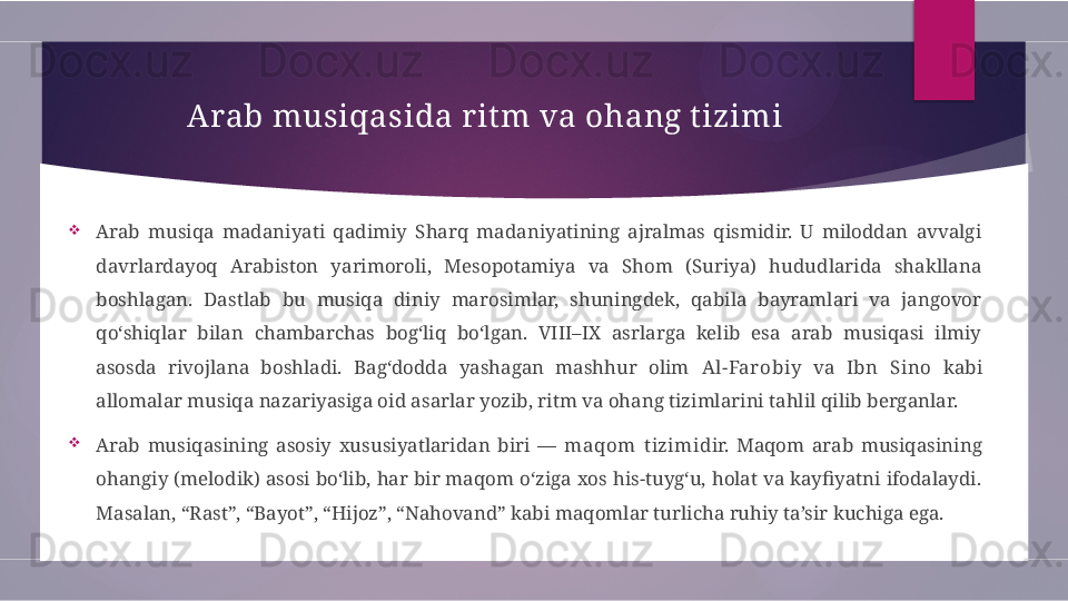 Arab musiqasida rit m va ohang tizimi

Arab  musiqa  madaniyati  qadimiy  Sharq  madaniyatining  ajralmas  qismidir.  U  miloddan  avvalgi 
davrlardayoq  Arabiston  yarimoroli,  Mesopotamiya  va  Shom  (Suriya)  hududlarida  shakllana 
boshlagan.  Dastlab  bu  musiqa  diniy  marosimlar,  shuningdek,  qabila  bayramlari  va  jangovor 
qo‘shiqlar  bilan  chambarchas  bog‘liq  bo‘lgan.  VIII–IX  asrlarga  kelib  esa  arab  musiqasi  ilmiy 
asosda  rivojlana  boshladi.  Bag‘dodda  yashagan  mashhur  olim  Al-Far obiy   va  Ibn  Sino   kabi 
allomalar musiqa nazariyasiga oid asarlar yozib, ritm va ohang tizimlarini tahlil qilib berganlar.

Arab  musiqasining  asosiy  xususiyatlaridan  biri  —  maqom  t izimi dir.  Maqom  arab  musiqasining 
ohangiy (melodik) asosi bo‘lib, har bir maqom o‘ziga xos his-tuyg‘u, holat va kayfiyatni ifodalaydi. 
Masalan, “Rast”, “Bayot”, “Hijoz”, “Nahovand” kabi maqomlar turlicha ruhiy ta’sir kuchiga ega.        