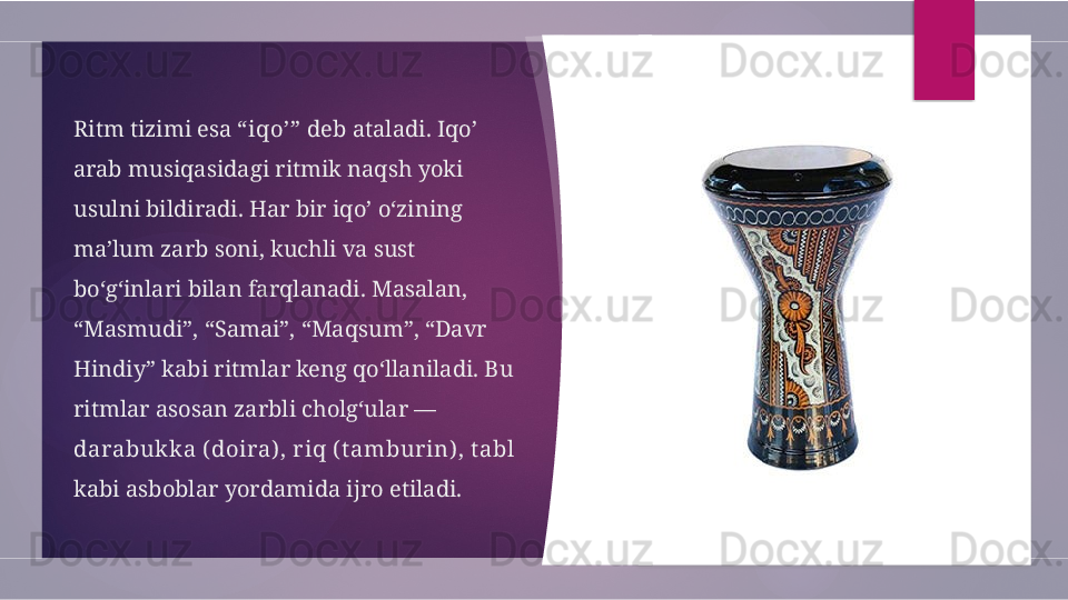 Ritm tizimi esa  “iqo’”  deb ataladi. Iqo’ 
arab musiqasidagi ritmik naqsh yoki 
usulni bildiradi. Har bir iqo’ o‘zining 
ma’lum zarb soni, kuchli va sust 
bo‘g‘inlari bilan farqlanadi. Masalan, 
“Masmudi”, “Samai”, “Maqsum”, “Davr 
Hindiy” kabi ritmlar keng qo‘llaniladi. Bu 
ritmlar asosan zarbli cholg‘ular — 
darabukk a ( doira) , riq ( t ambur in) , t abl  
kabi asboblar yordamida ijro etiladi.         
