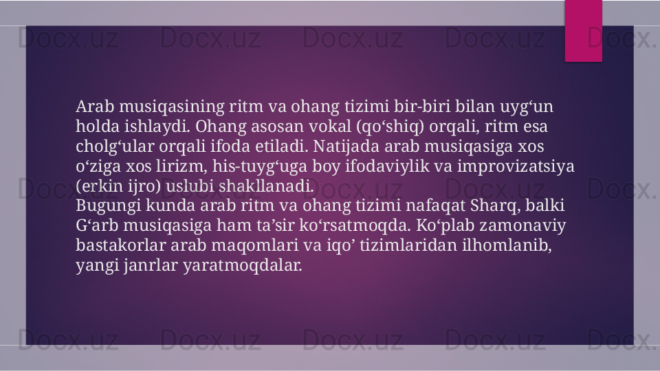 Arab musiqasining ritm va ohang tizimi bir-biri bilan uyg‘un 
holda ishlaydi. Ohang asosan vokal (qo‘shiq) orqali, ritm esa 
cholg‘ular orqali ifoda etiladi. Natijada arab musiqasiga xos 
o‘ziga xos lirizm, his-tuyg‘uga boy ifodaviylik va improvizatsiya 
(erkin ijro) uslubi shakllanadi.
Bugungi kunda arab ritm va ohang tizimi nafaqat Sharq, balki 
G‘arb musiqasiga ham ta’sir ko‘rsatmoqda. Ko‘plab zamonaviy 
bastakorlar arab maqomlari va iqo’ tizimlaridan ilhomlanib, 
yangi janrlar yaratmoqdalar.  
