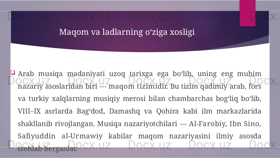 Maqom va ladlarning o‘ziga xosligi

Arab  musiqa  madaniyati  uzoq  tarixga  ega  bo‘lib,  uning  eng  muhim 
nazariy asoslaridan biri —  maqom tizimi dir. Bu tizim qadimiy arab, fors 
va  turkiy  xalqlarning  musiqiy  merosi  bilan  chambarchas  bog‘liq  bo‘lib, 
VIII–IX  asrlarda  Bag‘dod,  Damashq  va  Qohira  kabi  ilm  markazlarida 
shakllanib  rivojlangan.  Musiqa  nazariyotchilari  —  Al-Far obiy,  Ibn  Sino, 
Safiyuddin  al-Urmawiy   kabilar  maqom  nazariyasini  ilmiy  asosda 
izohlab berganlar.        