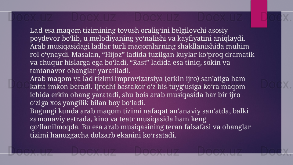 Lad  esa maqom tizimining tovush oralig‘ini belgilovchi asosiy 
poydevor bo‘lib, u melodiyaning yo‘nalishi va kayfiyatini aniqlaydi. 
Arab musiqasidagi ladlar turli maqomlarning shakllanishida muhim 
rol o‘ynaydi. Masalan, “Hijoz” ladida tuzilgan kuylar ko‘proq dramatik 
va chuqur hislarga ega bo‘ladi, “Rast” ladida esa tiniq, sokin va 
tantanavor ohanglar yaratiladi.
Arab maqom va lad tizimi improvizatsiya (erkin ijro) san’atiga ham 
katta imkon beradi. Ijrochi bastakor o‘z his-tuyg‘usiga ko‘ra maqom 
ichida erkin ohang yaratadi, shu bois arab musiqasida har bir ijro 
o‘ziga xos yangilik bilan boy bo‘ladi.
Bugungi kunda arab maqom tizimi nafaqat an’anaviy san’atda, balki 
zamonaviy estrada, kino va teatr musiqasida ham keng 
qo‘llanilmoqda. Bu esa arab musiqasining teran falsafasi va ohanglar 
tizimi hanuzgacha dolzarb ekanini ko‘rsatadi.  