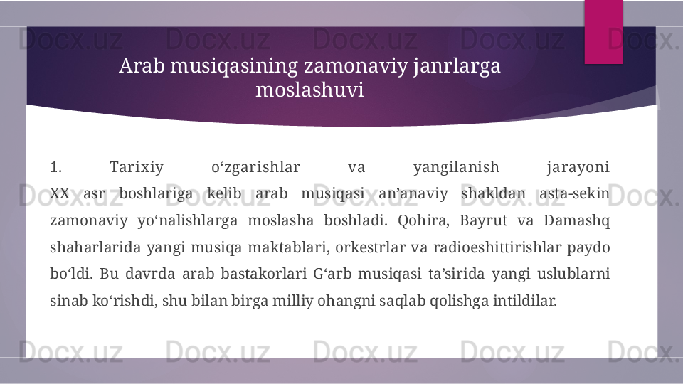 Arab musiqasining zamonaviy janrlarga 
moslashuvi
1.  Tarix iy  o‘zgarishlar  va  yangilanish  jarayoni
XX  asr  boshlariga  kelib  arab  musiqasi  an’anaviy  shakldan  asta-sekin 
zamonaviy  yo‘nalishlarga  moslasha  boshladi.  Qohira,  Bayrut  va  Damashq 
shaharlarida  yangi  musiqa  maktablari,  orkestrlar  va  radioeshittirishlar  paydo 
bo‘ldi.  Bu  davrda  arab  bastakorlari  G‘arb  musiqasi  ta’sirida  yangi  uslublarni 
sinab ko‘rishdi, shu bilan birga milliy ohangni saqlab qolishga intildilar.        