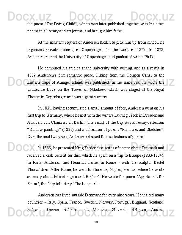 the poem  "The Dying Child", which was  later  published together with his other
poems in a literary and art journal and brought him fame.
At the insistent request of Andersen Kollin to pick him up from school, he
organized   private   training   in   Copenhagen   for   the   ward   in   1827.   In   1828,
Andersen entered the University of Copenhagen and graduated with a Ph.D.
He   combined  his   studies   at   the   university   with   writing,   and  as   a   result   in
1829   Andersen's   first   romantic   prose,   Hiking   from   the   Holmen   Canal   to   the
Eastern   Cape   of   Amager   Island,   was   published.   In   the   same   year   he   wrote   the
vaudeville   Love   on   the   Tower   of   Nikolaev,   which   was   staged   at   the   Royal
Theater in Copenhagen and was a great success.
In 1831, having accumulated a small amount of fees, Andersen went on his
first trip to Germany, where he met with the writers Ludwig Tieck in Dresden and
Adalbert   von   Chamisso   in   Berlin.   The   result   of   the   trip   was   an   essay-reflection
“Shadow paintings” (1831) and a collection of poems “Fantasies and Sketches”.
Over the next two years, Andersen released four collections of poems.
In 1833, he presented King Frederick a series of poems about Denmark and
received a cash benefit for this, which he spent on a trip to Europe (1833-1834).
In   Paris,   Andersen   met   Heinrich   Heine,   in   Rome   -   with   the   sculptor   Bertel
Thorvaldsen. After Rome, he went to Florence, Naples, Venice, where he wrote
an essay  about   Michelangelo  and  Raphael.  He  wrote the  poem  "Agneta  and  the
Sailor", the fairy tale-story "The Lacquer".
Andersen has lived outside Denmark for over nine years. He visited many
countries   -   Italy,   Spain,   France,   Sweden,   Norway,   Portugal,   England,   Scotland,
Bulgaria,   Greece,   Bohemia   and   Moravia,   Slovenia,   Belgium,   Austria,
10 
