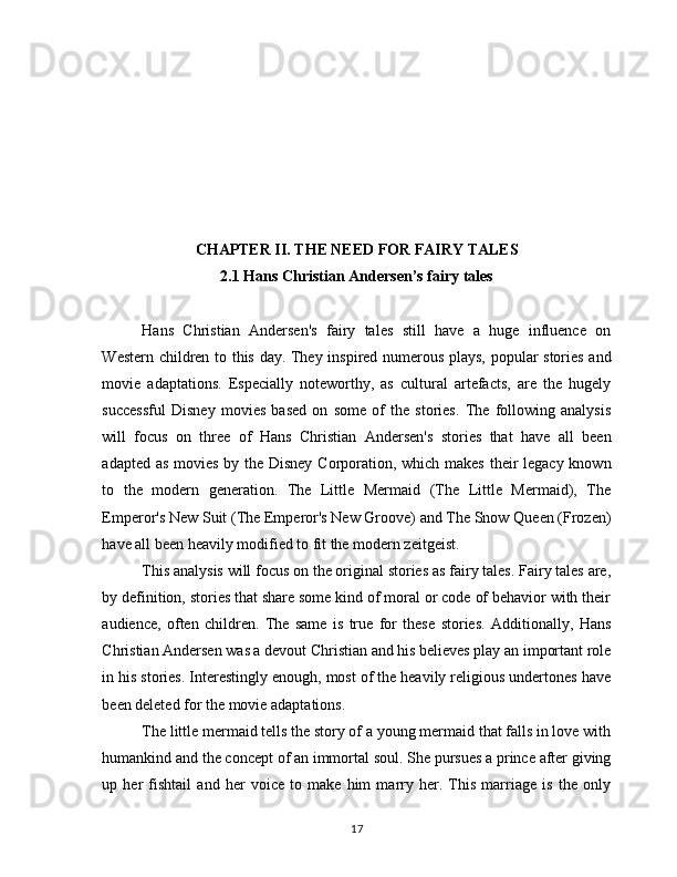 CHАPTЕR II. THE NEED FOR FAIRY TALES                                                                     
2.1 Hans Christian Andersen’s fairy tales
Hans   Christian   Andersen's   fairy   tales   still   have   a   huge   influence   on
Western children to this day. They inspired numerous plays, popular stories and
movie   adaptations.   Especially   noteworthy,   as   cultural   artefacts,   are   the   hugely
successful   Disney   movies   based   on   some   of   the   stories.   The   following   analysis
will   focus   on   three   of   Hans   Christian   Andersen's   stories   that   have   all   been
adapted as movies by the Disney  Corporation, which makes their  legacy known
to   the   modern   generation.   The   Little   Mermaid   (The   Little   Mermaid),   The
Emperor's New Suit (The Emperor's New Groove) and The Snow Queen (Frozen)
have all been heavily modified to fit the modern zeitgeist.
This analysis will focus on the original stories as fairy tales. Fairy tales are,
by definition, stories that share some kind of moral or code of behavior with their
audience,   often   children.   The   same   is   true   for   these   stories.   Additionally,   Hans
Christian Andersen was a devout Christian and his believes play an important role
in his stories. Interestingly enough, most of the heavily religious undertones have
been deleted for the movie adaptations.
The little mermaid tells the story of a young mermaid that falls in love with
humankind and the concept of an immortal soul. She pursues a prince after giving
up   her   fishtail   and   her   voice   to   make   him   marry   her.   This   marriage   is   the   only
17 
