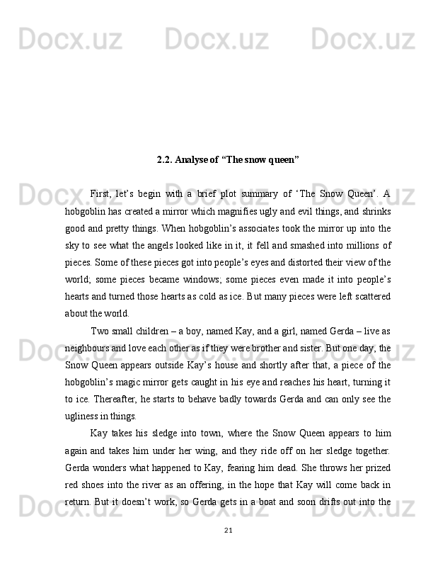 2.2. Analyse of “The snow queen”
First,   let’s   begin   with   a   brief   plot   summary   of   ‘The   Snow   Queen’.   A
hobgoblin has created a mirror which magnifies ugly and evil things, and shrinks
good and pretty things. When hobgoblin’s associates took the mirror up into the
sky to see  what  the angels  looked like in it, it fell  and smashed  into millions of
pieces. Some of these pieces got into people’s eyes and distorted their view of the
world;   some   pieces   became   windows;   some   pieces   even   made   it   into   people’s
hearts and turned those hearts as cold as ice. But many pieces were left scattered
about the world.
Two small children – a boy, named Kay, and a girl, named Gerda – live as
neighbours and love each other as if they were brother and sister. But one day, the
Snow   Queen   appears   outside   Kay’s   house   and   shortly   after   that,   a   piece   of   the
hobgoblin’s magic mirror gets caught in his eye and reaches his heart, turning it
to ice. Thereafter, he starts to behave badly towards Gerda and can only see the
ugliness in things.
Kay   takes   his   sledge   into   town,   where   the   Snow   Queen   appears   to   him
again   and   takes   him   under   her   wing,   and   they   ride   off   on   her   sledge   together.
Gerda wonders what happened to Kay, fearing him dead. She throws her prized
red   shoes   into   the   river   as   an   offering,   in   the   hope   that   Kay   will   come   back   in
return. But  it  doesn’t  work, so  Gerda  gets in a boat  and soon  drifts out  into the
21 
