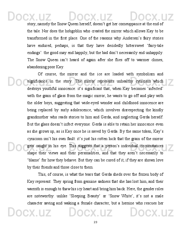 story, namely the Snow Queen herself, doesn’t get her comeuppance at the end of
the tale. Nor does the hobgoblin who created the mirror which allows Kay to be
transformed   in   the   first   place.   One   of   the   reasons   why   Andersen’s   fairy   stories
have   endured,   perhaps,   is   that   they   have   decidedly   bittersweet   ‘fairy-tale
endings’: the good may end happily, but the bad don’t necessarily end unhappily.
The   Snow   Queen   isn’t   heard   of   again   after   she   flies   off   to   warmer   climes,
abandoning poor Kay.
Of   course,   the   mirror   and   the   ice   are   loaded   with   symbolism   and
significance   in   the   story.   The   mirror   represents   unhealthy   cynicism   which
destroys   youthful   innocence:   it’s   significant   that,   when   Kay   becomes   ‘infected’
with the grain of glass from the magic mirror, he wants to go off and play with
the   older   boys,   suggesting   that   wide-eyed   wonder   and   childhood   innocence   are
being   replaced   by   surly   adolescence,   which   involves   disrespecting   the   kindly
grandmother  who reads  stories to him  and Gerda, and neglecting  Gerda  herself.
But the glass doesn’t infect everyone: Gerda is able to retain her innocence even
as she grows up, as is Kay once he is saved by Gerda. By the same token, Kay’s
cynicism  isn’t  his own fault:  it’s just  his rotten luck that the grain of the mirror
gets   caught   in   his   eye.   This   suggests   that   a   person’s   individual   circumstances
shape   their   views   and   their   personalities,   and   that   they   aren’t   necessarily   to
‘blame’ for how they behave. But they can be cured of it, if they are shown love
by their friends and those close to them.
This, of course, is what the tears that Gerda sheds over the frozen body of
Kay represent. They spring from genuine sadness that she has lost him, and their
warmth is enough to thaw his icy heart and bring him back. Here, the gender roles
are   noteworthy:   unlike   ‘Sleeping   Beauty’   or   ‘Snow   White’,   it’s   not   a   male
character   saving   and   waking   a   female   character,   but   a   heroine   who   rescues   her
23 