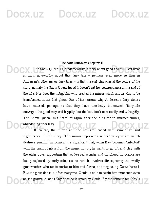 The conclusion on chapter II
‘The Snow Queen’ is, fundamentally, a story about good and evil. But what
is   most   noteworthy   about   this   fairy   tale   –   perhaps   even   more   so   than   in
Andersen’s other major fairy tales – is that the evil character at the centre of the
story, namely the Snow Queen herself, doesn’t get her comeuppance at the end of
the tale. Nor does the hobgoblin who created the mirror which allows Kay to be
transformed   in   the   first   place.   One   of   the   reasons   why   Andersen’s   fairy   stories
have   endured,   perhaps,   is   that   they   have   decidedly   bittersweet   ‘fairy-tale
endings’: the good may end happily, but the bad don’t necessarily end unhappily.
The   Snow   Queen   isn’t   heard   of   again   after   she   flies   off   to   warmer   climes,
abandoning poor Kay.
Of   course,   the   mirror   and   the   ice   are   loaded   with   symbolism   and
significance   in   the   story.   The   mirror   represents   unhealthy   cynicism   which
destroys   youthful   innocence:   it’s   significant   that,   when   Kay   becomes   ‘infected’
with the grain of glass from the magic mirror, he wants to go off and play with
the   older   boys,   suggesting   that   wide-eyed   wonder   and   childhood   innocence   are
being   replaced   by   surly   adolescence,   which   involves   disrespecting   the   kindly
grandmother  who reads  stories to him  and Gerda, and neglecting  Gerda  herself.
But the glass doesn’t infect everyone: Gerda is able to retain her innocence even
as she grows up, as is Kay once he is saved by Gerda. By the same token, Kay’s
26 