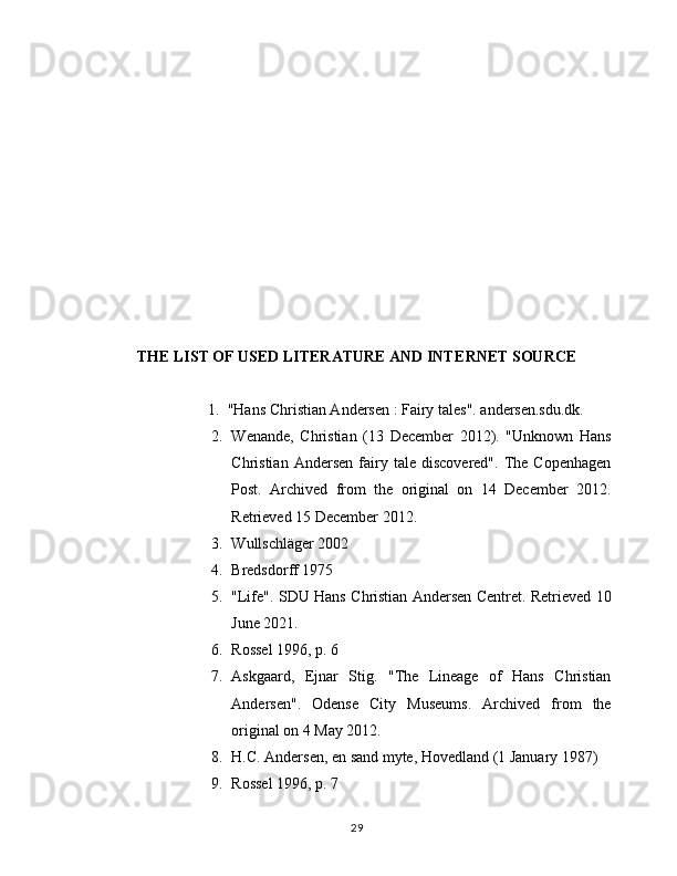 THE LIST OF USED LITERATURE АND INT Е RN Е T SOURC Е
1. "Hans Christian Andersen : Fairy tales". andersen.sdu.dk.
2. Wenande,   Christian   (13   December   2012).   "Unknown   Hans
Christian   Andersen   fairy  tale   discovered".   The  Copenhagen
Post.   Archived   from   the   original   on   14   December   2012.
Retrieved 15 December 2012.
3. Wullschläger 2002
4. Bredsdorff 1975
5. "Life". SDU Hans Christian Andersen Centret. Retrieved 10
June 2021.
6. Rossel 1996, p. 6
7. Askgaard,   Ejnar   Stig.   "The   Lineage   of   Hans   Christian
Andersen".   Odense   City   Museums.   Archived   from   the
original on 4 May 2012.
8. H.C. Andersen, en sand myte, Hovedland (1 January 1987)
9. Rossel 1996, p. 7
29 
