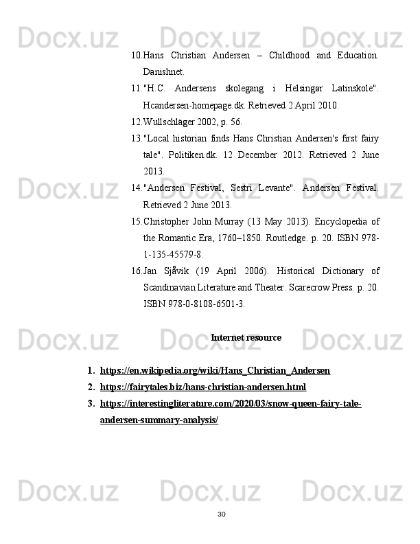 10. Hans   Christian   Andersen   –   Childhood   and   Education.
Danishnet.
11. "H.C.   Andersens   skolegang   i   Helsingør   Latinskole".
Hcandersen-homepage.dk. Retrieved 2 April 2010.
12. Wullschläger 2002, p. 56.
13. "Local   historian   finds   Hans   Christian   Andersen's   first   fairy
tale".   Politiken.dk.   12   December   2012.   Retrieved   2   June
2013.
14. "Andersen   Festival,   Sestri   Levante".   Andersen   Festival.
Retrieved 2 June 2013.
15. Christopher   John   Murray   (13   May   2013).   Encyclopedia   of
the Romantic Era, 1760–1850. Routledge. p. 20. ISBN 978-
1-135-45579-8.
16. Jan   Sjåvik   (19   April   2006).   Historical   Dictionary   of
Scandinavian Literature and Theater. Scarecrow Press. p. 20.
ISBN 978-0-8108-6501-3.
Intеrnеt rеsourcе
1. https://en.wikipedia.org/wiki/Hans_Christian_Andersen   
2. https://fairytales.biz/hans-christian-andersen.html   
3. https://interestingliterature.com/2020/03/snow-queen-fairy-tale-   
andersen-summary-analysis/
30 