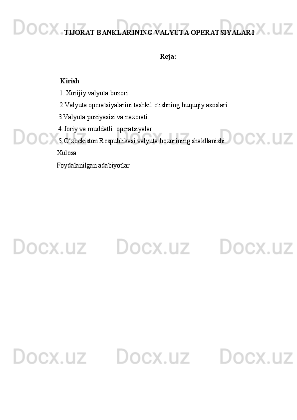 TIJORAT BANKLARINING VALYUTA OPERATSIYALARI
Reja:
Kirish
1.   Xorijiy valyuta bozori
2.Valyuta operatsiyalarini tashkil etishning huquqiy asoslari. 
          3. Valyuta poziyasisi va nazorati.
 4. Joriy va muddatli  operatsiyalar. 
 5. O‘ zbekiston Respublikasi valyuta bozorining shakllanishi. 
Xulosa
Foydalanilgan adabiyotlar 