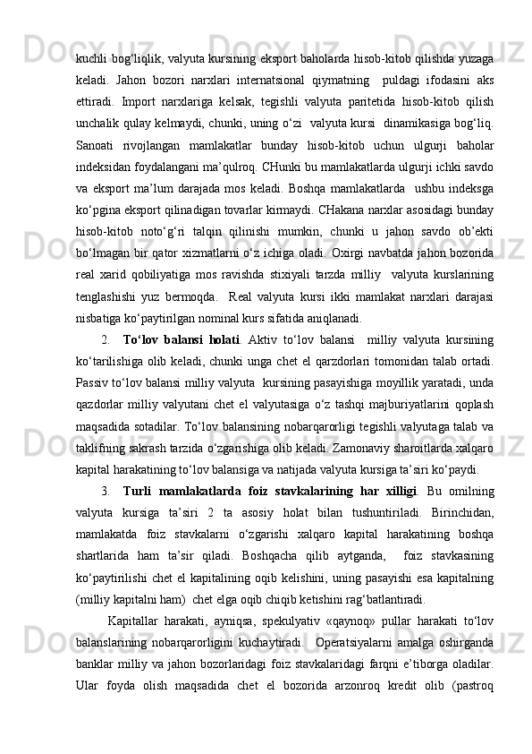 kuchli bog‘liqlik, valyuta kursining eksport baholarda hisob-kitob qilishda yuzaga
keladi.   Jahon   bozori   narxlari   internatsional   qiymatning     puldagi   ifodasini   aks
ettiradi.   Import   narxlariga   kelsak,   tegishli   valyuta   paritetida   hisob-kitob   qilish
unchalik qulay kelmaydi, chunki, uning o‘zi   valyuta kursi   dinamikasiga bog‘liq.
Sanoati   rivojlangan   mamlakatlar   bunday   hisob-kitob   uchun   ulgurji   baholar
indeksidan foydalangani ma’qulroq. CHunki bu mamlakatlarda ulgurji ichki savdo
va   eksport   ma’lum   darajada   mos   keladi.   Boshqa   mamlakatlarda     ushbu   indeksga
ko‘pgina eksport qilinadigan tovarlar kirmaydi. CHakana narxlar asosidagi bunday
hisob-kitob   noto‘g‘ri   talqin   qilinishi   mumkin,   chunki   u   jahon   savdo   ob’ekti
bo‘lmagan  bir  qator  xizmatlarni  o‘z ichiga oladi. Oxirgi  navbatda jahon bozorida
real   xarid   qobiliyatiga   mos   ravishda   stixiyali   tarzda   milliy     valyuta   kurslarining
tenglashishi   yuz   bermoqda.     Real   valyuta   kursi   ikki   mamlakat   narxlari   darajasi
nisbatiga ko‘paytirilgan nominal kurs sifatida aniqlanadi.
2. To‘lov   balansi   holati .   Aktiv   to‘lov   balansi     milliy   valyuta   kursining
ko‘tarilishiga  olib  keladi,  chunki  unga   chet   el   qarzdorlari  tomonidan  talab  ortadi.
Passiv to‘lov balansi milliy valyuta   kursining pasayishiga moyillik yaratadi, unda
qazdorlar   milliy   valyutani   chet   el   valyutasiga   o‘z   tashqi   majburiyatlarini   qoplash
maqsadida sotadilar. To‘lov balansining nobarqarorligi tegishli valyutaga talab va
taklifning sakrash tarzida o‘zgarishiga olib keladi. Zamonaviy sharoitlarda xalqaro
kapital harakatining to‘lov balansiga va natijada valyuta kursiga ta’siri ko‘paydi.
3. Turli   mamlakatlarda   foiz   stavkalarining   har   xilligi .   Bu   omilning
valyuta   kursiga   ta’siri   2   ta   asosiy   holat   bilan   tushuntiriladi.   Birinchidan,
mamlakatda   foiz   stavkalarni   o‘zgarishi   xalqaro   kapital   harakatining   boshqa
shartlarida   ham   ta’sir   qiladi.   Boshqacha   qilib   aytganda,     foiz   stavkasining
ko‘paytirilishi   chet   el   kapitalining   oqib   kelishini,   uning   pasayishi   esa   kapitalning
(milliy kapitalni ham)  chet elga oqib chiqib ketishini rag‘batlantiradi.
Kapitallar   harakati,   ayniqsa,   spekulyativ   «qaynoq»   pullar   harakati   to‘lov
balanslarining   nobarqarorligini   kuchaytiradi.     Operatsiyalarni   amalga   oshirganda
banklar milliy va jahon bozorlaridagi foiz stavkalaridagi farqni e’tiborga oladilar.
Ular   foyda   olish   maqsadida   chet   el   bozorida   arzonroq   kredit   olib   (pastroq 