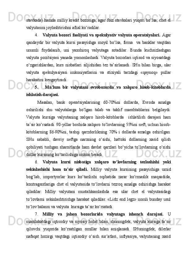 stavkada) hamda milliy kredit bozoriga, agar foiz stavkalari yuqori bo‘lsa, chet el
valyutasini joylashtirishni afzal ko‘radilar.
4. Valyuta   bozori   faoliyati   va   spekulyativ   valyuta   operatsiyalari.   Agar
qandaydir   bir   valyuta   kursi   pasayishga   moyil   bo‘lsa,   firma     va   banklar   vaqtdan
unumli   foydalanib,   uni   yaxshiroq   valyutaga   sotadilar.   Bunda   kuchsizlashgan
valyuta pozitsiyasi yanada yomonlashadi. Valyuta bozorlari iqtisod va siyosatdagi
o‘zgarishlardan,   kurs   nisbatlari   siljishidan   tez   ta’sirlanadi.   SHu   bilan   birga,   ular
valyuta   spekulyasiyasi   imkoniyatlarini   va   stixiyali   tarzdagi   «qaynoq»   pullar
harakatini kengaytiradi.
5.   Ma’lum   bir   valyutani   evrobozorda   va   xalqaro   hisob-kitoblarda
ishlatish darajasi.
Masalan,   bank   operatsiyalarining   60-70%ni   dollarda,   Evroda   amalga
oshirilishi   shu   valyutalarga   bo‘lgan   talab   va   taklif   masshtablarini   belgilaydi.
Valyuta   kursiga   valyutaning   xalqaro   hisob-kitoblarda     ishlatilish   darajasi   ham
ta’sir ko‘rsatadi. 90-yillar boshida xalqaro to‘lovlarning 55%ni neft, uchun hisob-
kitoblarning   86-90%ni,   tashqi   qarzdorlikning   70%   i   dollarda   amalga   oshirilgan.
SHu   sababli,   davriy   neftga   narxning   o‘sishi,   hattoki   dollarning   xarid   qilish
qobiliyati   tushgan   sharoitlarda   ham   davlat   qarzlari   bo‘yicha   to‘lovlarning   o‘sishi
dollar kursining ko‘tarilishiga imkon beradi. 
6. Valyuta   kursi   nisbatiga   xalqaro   to‘lovlarning   tezlashishi   yoki
sekinlashishi   ham   ta’sir   qiladi.   Milliy   valyuta   kursining   pasayishiga   umid
bog‘lab,   importyorlar   kurs   ko‘tarilishi   oqibatida   zarar   ko‘rmaslik   maqsadida,
kontragentlariga   chet   el   valyutasida   to‘lovlarni   tezroq   amalga   oshirishga   harakat
qiladilar.   Milliy   valyutani   mustahkamlashda   esa   ular   chet   el   valyutasidagi
to‘lovlarni sekinlashtirishga harakat qiladilar. «Lidz end legz» nomli bunday usul
to‘lov balansi va valyuta  kursiga ta’sir ko‘rsatadi.
7. Milliy   va   jahon   bozorlarida   valyutaga   ishonch   darajasi.   U
mamlakatdagi   iqtisodiy   va   siyosiy   holat   bilan,   shuningdek,   valyuta   kursiga   ta’sir
qiluvchi   yuqorida   ko‘rsatilgan   omillar   bilan   aniqlanadi.   SHuningdek,   dilerlar
nafaqat   hozirgi   vaqtdagi   iqtisodiy   o‘sish   sur’atlari,   inflyasiya,   valyutaning   xarid 