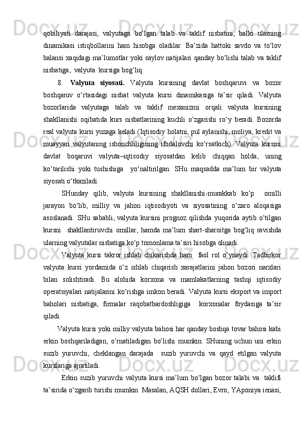 qobiliyati   darajasi,   valyutaga   bo‘lgan   talab   va   taklif   nisbatini,   balki   ularning
dinamikasi   istiqbollarini   ham   hisobga   oladilar.   Ba’zida   hattoki   savdo   va   to‘lov
balansi xaqidagi ma’lumotlar yoki saylov natijalari qanday bo‘lishi talab va taklif
nisbatiga,  valyuta  kursiga bog‘liq.
8. Valyuta   siyosati.   Valyuta   kursining   davlat   boshqaruvi   va   bozor
boshqaruv   o‘rtasidagi   nisbat   valyuta   kursi   dinamikasiga   ta’sir   qiladi.   Valyuta
bozorlarida   valyutaga   talab   va   taklif   mexanizmi   orqali   valyuta   kursining
shakllanishi   oqibatida   kurs   nisbatlarining   kuchli   o‘zgarishi   ro‘y   beradi.   Bozorda
real valyuta kursi yuzaga keladi (Iqtisodiy holatni, pul aylanishi, moliya, kredit va
muayyan   valyutaning   ishonchliligining   ifodalovchi   ko‘rsatkich).   Valyuta   kursini
davlat   boqaruvi   valyuta–iqtisodiy   siyosatdan   kelib   chiqqan   holda,   uning
ko‘tarilishi   yoki   tushishiga     yo‘naltirilgan.   SHu   maqsadda   ma’lum   bir   valyuta
siyosati o‘tkaziladi.
SHunday   qilib,   valyuta   kursining   shakllanishi-murakkab   ko‘p     omilli
jarayon   bo‘lib,   milliy   va   jahon   iqtisodiyoti   va   siyosatining   o‘zaro   aloqasiga
asoslanadi.   SHu   sababli,   valyuta   kursini   prognoz   qilishda   yuqorida   aytib   o‘tilgan
kursni     shakllantiruvchi   omillar,   hamda   ma’lum   shart-sharoitga   bog‘liq   ravishda
ularning valyutalar nisbatiga ko‘p tomonlama ta’siri hisobga olinadi.
Valyuta   kursi   takror   ishlab   chikarishda   ham     faol   rol   o‘ynaydi.   Tadbirkor
valyuta   kursi   yordamida   o‘z   ishlab   chiqarish   xarajatlarini   jahon   bozori   narxlari
bilan   solishtiradi.   Bu   alohida   korxona   va   mamlakatlarning   tashqi   iqtisodiy
operatsiyalari natijalarini ko‘rishga imkon beradi. Valyuta kursi eksport va import
baholari   nisbatiga,   firmalar   raqobatbardoshligiga     korxonalar   foydasiga   ta’sir
qiladi.
Valyuta kursi yoki milliy valyuta bahosi har qanday boshqa tovar bahosi kabi
erkin   boshqariladigan,   o‘rnatiladigan   bo‘lishi   mumkin.   SHuning   uchun   uni   erkin
suzib   yuruvchi,   cheklangan   darajada     suzib   yuruvchi   va   qayd   etilgan   valyuta
kurslariga ajratiladi.
Erkin   suzib   yuruvchi   valyuta   kursi   ma’lum   bo‘lgan   bozor   talabi   va     taklifi
ta’sirida o‘zgarib turishi mumkin. Masalan, AQSH dollari, Evro, YAponiya ienasi, 