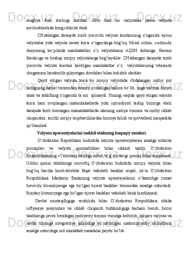 Angliya   funt   sterlingi   kurslari.   SHu   bois   bu   valyutalar   jahon   valyuta
ayriboshlashida keng ishtirok etadi.
CHeklangan   darajada   suzib   yuruvchi   valyuta   kurslarining   o‘zgarishi   ayrim
valyutalar   yoki   valyuta   savati   kursi   o‘zgarishiga   bog‘liq.   Misol   uchun,   «uchinchi
dunyoning   ko‘pchilik   mamlakatlari   o‘z   valyutalarini   AQSH   dollariga,   fransuz
franki»ga va boshqa xorijiy valyutalarga bog‘laydilar. CHeklangan darajada suzib
yuruvchi   valyuta   kurslari   kiritilgan   mamlakatlar   o‘z     valyutalarining   tebranish
chegarasini hamkorlik qilayotgan sheriklari bilan kelishib oladilar.
Qayd   etilgan   valyuta   kursi-bu   xorijiy   valyutada   ifodalangan   milliy   pul
birligining davlat tomonidan rasmiy o‘rnatilgan bahosi bo‘lib, unga valyuta bozori
talab va taklifning o‘zgarishi ta’siri  qilmaydi. Hozirgi vaqtda qayd etilgan valyuta
kursi   ham   rivojlangan   malamlakatlarda   yoki   iqtisodiyoti   tashqi   bozorga   etarli
darajada kirib bormagan mamalakatlarda ularning moliya tizimini va milliy ishlab
chiqarishni  kuchli xorijiy raqobatchilardan himoya kilish va quvvatlash maqsadida
qo‘llaniladi.  
Valyuta operatsiyalarini tashkil etishning huquqiy asoslari. 
O‘zbekiston   Republikasi   hududida   valyuta   operatsiyalarini   amalga   oshirish
prinsiplari   va   valyuta   qimmatliklari   bilan   ishlash   tartibi   O‘zbekiston
Respublikasining «Valyutani tartibga solish to‘g‘risida»gi qonuni bilan aniqlanadi.
Ushbu   qonun   talablariga   muvofiq   O‘zbekiston   hududida   xorijiy   valyuta   bilan
bog‘liq   barcha   hisob-kitoblar   faqat   vakolatli   banklar   orqali,   ya’ni   O‘zbekiston
Respublikasi   Markaziy   Bankining   valyuta   operatsiyalarini   o‘tkazishga   ruxsat
beruvchi   litsenziyasiga   ega   bo‘lgan   tijorat   banklari   tomonidan   amalga   oshiriladi.
Bunday litsenziyaga ega bo‘lgan tijorat banklari vakolatli bank hisoblanadi.
Davlat   mustaqilligiga   erishilishi   bilan   O‘zbekiston   Respublikasi   oldida
inflyasiya   jarayonlari   va   ishlab   chiqarish   tushkunligiga   barham   berish,   bozor
talablariga javob beradigan moliyaviy tizimni vujudga keltirish, xalqaro valyuta va
savdo   tizimiga   integratsiya   qilinishga   yo‘naltirilgan   makroiqtisodiy   islohotlarni
amalga oshirishga oid murakkab masalalar paydo bo‘ldi. 