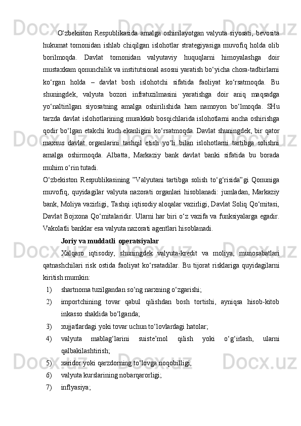 O‘zbekiston   Respublikasida   amalga   oshirilayotgan   valyuta   siyosati,   bevosita
hukumat   tomonidan   ishlab   chiqilgan   islohotlar   strategiyasiga   muvofiq   holda   olib
borilmoqda.   Davlat   tomonidan   valyutaviy   huquqlarni   himoyalashga   doir
mustaxkam qonunchilik va institutsional asosni yaratish bo‘yicha chora-tadbirlarni
ko‘rgan   holda   –   davlat   bosh   islohotchi   sifatida   faoliyat   ko‘rsatmoqda.   Bu
shuningdek,   valyuta   bozori   infratuzilmasini   yaratishga   doir   aniq   maqsadga
yo‘naltirilgan   siyosatning   amalga   oshirilishida   ham   namoyon   bo‘lmoqda.   SHu
tarzda davlat islohotlarining murakkab bosqichlarida islohotlarni ancha oshirishga
qodir bo‘lgan etakchi kuch ekanligini ko‘rsatmoqda. Davlat shuningdek, bir qator
maxsus   davlat   organlarini   tashqil   etish   yo‘li   bilan   islohotlarni   tartibga   solishni
amalga   oshirmoqda.   Albatta,   Markaziy   bank   davlat   banki   sifatida   bu   borada
muhim o‘rin tutadi.
O‘zbekiston   Respublikasining   ”Valyutani   tartibga   solish   to‘g‘risida”gi   Qonuniga
muvofiq,   quyidagilar   valyuta   nazorati   organlari   hisoblanadi:   jumladan,   Markaziy
bank, Moliya vazirligi, Tashqi iqtisodiy aloqalar vazirligi, Davlat Soliq Qo‘mitasi,
Davlat Bojxona Qo‘mitalaridir. Ularni har biri o‘z vazifa va funksiyalarga egadir.
Vakolatli banklar esa valyuta nazorati agentlari hisoblanadi.
Joriy va muddatli  operatsiyalar
Xalqaro   iqtisodiy,   shuningdek   valyuta-kredit   va   moliya,   munosabatlari
qatnashchilari   risk   ostida   faoliyat   ko‘rsatadilar.   Bu   tijorat   risklariga   quyidagilarni
kiritish mumkin:
1) shartnoma tuzilgandan so‘ng narxning o‘zgarishi;
2) importchining   tovar   qabul   qilishdan   bosh   tortishi,   ayniqsa   hisob-kitob
inkasso shaklida bo‘lganda;
3) xujjatlardagi yoki tovar uchun to‘lovlardagi hatolar;
4) valyuta   mablag‘larini   suiste’mol   qilish   yoki   o‘g‘irlash,   ularni
qalbakilashtirish;
5) xaridor yoki qarzdorning to‘lovga noqobilligi;
6) valyuta kurslarining nobarqarorligi;
7) inflyasiya; 