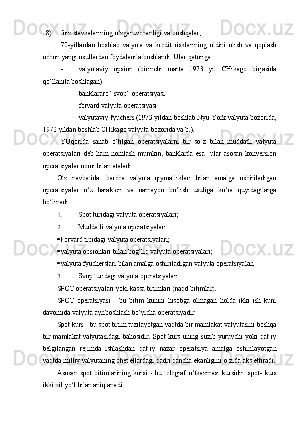 8) foiz stavkalarining o‘zgaruvchanligi va boshqalar;
70-yillardan   boshlab   valyuta   va   kredit   risklarining   oldini   olish   va   qoplash
uchun yangi usullardan foydalanila boshlandi.  Ular qatoriga
- valyutaviy   opsion   (birinchi   marta   1973   yil   CHikago   birjasida
qo‘llanila boshlagan)
- banklararo “svop” operatsiyasi
- forvard valyuta operatsiyasi
- valyutaviy fyuchers (1973 yildan boshlab Nyu-York valyuta bozorida,
1972 yildan boshlab CHikago valyuta bozorida va b.).
YUqorida   sanab   o‘tilgan   operatsiyalarni   bir   so‘z   bilan   muddatli   valyuta
operatsiyalari   deb   ham   nomlash   mumkin,   banklarda   esa     ular   asosan   konversion
operatsiyalar nomi bilan ataladi.
O‘z   navbatida,   barcha   valyuta   qiymatliklari   bilan   amalga   oshiriladigan
operatsiyalar   o‘z   harakteri   va   namayon   bo‘lish   usuliga   ko‘ra   quyidagilarga
bo‘linadi:
1.  Spot t ur idagi valyuta operatsiyalari;
2.  Muddatli valyuta operatsiyalari:
 Forvard tipidagi valyuta operatsiyalari;
 valyuta opsionlari bilan bog‘liq valyuta operatsiyalari;
 valyuta fyucherslari bilan amalga oshiriladigan valyuta operatsiyalari.
3.  Svop t ur idagi valyuta operatsiyalari.
SPOT operatsiyalari yoki kassa bitimlari (naqd bitimlar).
SPOT   operatsiyasi   -   bu   bitim   kunini   hisobga   olmagan   holda   ikki   ish   kuni
davomida valyuta ayriboshlash bo‘yicha operatsiyadir.
Spot kurs - bu spot bitim tuzilayotgan vaqtda bir mamlakat valyutasini boshqa
bir  mamlakat  valyutasidagi  bahosidir. Spot kurs uning suzib yuruvchi  yoki  qat’iy
belgilangan   rejimda   ishlashdan   qat’iy   nazar   operatsiya   amalga   oshirilayotgan
vaqtda milliy valyutaning chet ellardagi qadri qancha ekanligini o‘zida aks ettiradi.
Asosan   spot   bitimlarining   kursi   -   bu   telegraf   o‘ tkazmasi   kursidir.   spot-   kurs
ikki xil yo‘l bilan aniqlanadi: 