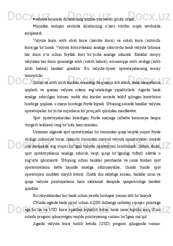  valyuta birjasida dillerlarning yuzma-yuz savdo qilishi orqali;
 birjadan   tashqari   savdoda   dilerlarning   o‘ zaro   telefon   orqali   savdosida
aniqlanadi.
Valyuta   kursi   sotib   olish   kursi   (xaridor   kursi)   va   sotish   kursi   (sotuvchi
kursi)ga bo‘linadi. Valyuta kotirovkasini amalga oshiruvchi bank valyuta bitimini
har   doim   o‘zi   uchun   foydali   kurs   bo‘yicha   amalga   oshiradi.   Banklar   xorijiy
valyutani har doim qimmatga sotib (sotish bahosi), arzonroqqa sotib olishga (sotib
olish   bahosi)   harakat   qiladilar.   Bu   valyuta-tijorat   operatsiyalarning   asosiy
tamoyilidir.
Sotish va sotib olish kurslari orasidagi farq marja deb atalib, bank xarajatlarini
qoplash   va   qisman   valyuta   riskini   sug‘urtalashga   yqnaltiriladi.   Agarda   bank
amalga   oshirilgan   bitimni   xuddi   shu   kurslar   asosida   taklif   qilingan   kontrbitim
hisobiga qoplasa, u marja hisobiga foyda kqradi. SHuning asosida banklar valyuta
operatsiyalari bo‘yicha mijozlarni k o‘ proq jalb qilishdan manfaatdor.
Spot   operatsiyalaridan   keladigan   foyda   marjaga   (albatta   komissiya   haqini
chegirib tashlasa) teng bo‘lishi ham mumkin.
Umuman olganda spot operatsiyalari bir tomondan qisqa vaqtda yuqori foyda
olishga imkoniyat bersa, ikkinchi tomondan mavjud valyuta operatsiyalari orasida
risk darajasida eng yuqori bo‘lgan valyuta operatsiyasi  hisoblanadi. Sababi shuki,
spot   operatsiyalarini   amalga   oshirish   vaqti   qisqa   bo‘lganligi   tufayli   odatda   u
sug‘urta   qilinmaydi.   SHuning   uchun   banklar   payshanba   va   juma   kunlari   spot
operatsiyalarini   katta   hajmda   amalga   oshirmaydilar,   chunki   bunda   spot
operatsiyasi   muddati   uzayib   ketadi.   Xuddi   shu   sababga   asosan,   banklar   uzun   va
qisqa   valyuta   pozitsiyalarini   ham   maksimal   darajada   qasqartirishga   harakat
qiladilar.
Bu valyutalardan biri bank uchun yaxshi boshqasi yomon deb bo‘lmaydi.
CHunki agarda bank misol uchun AQSH dollariga nisbatan «qisqa» pozitsiga
ega   bo‘lsa   va   USD   kursi   tqsatdan   kqtarilib   ketsa,   bank   zarar   kqrishi   aniq.   Kurs
oshishi prognoz qilinayotgan vaqtda pozitsiyaning «uzun» bo‘lgani ma’qul.
Agarda   valyuta   kursi   tushib   ketishi   (USD)   prognoz   qilinganda   «uzun» 