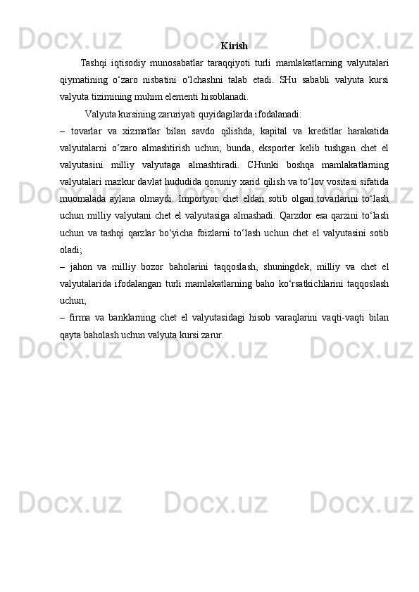 Kirish
Tashqi   iqtisodiy   munosabatlar   taraqqiyoti   turli   mamlakatlarning   valyutalari
qiymatining   o‘zaro   nisbatini   o‘lchashni   talab   etadi.   SHu   sababli   valyuta   kursi
valyuta tizimining muhim elementi hisoblanadi.
Valyuta kursining zaruriyati quyidagilarda ifodalanadi:
–   tovarlar   va   xizmatlar   bilan   savdo   qilishda,   kapital   va   kreditlar   harakatida
valyutalarni   o‘zaro   almashtirish   uchun;   bunda,   eksporter   kelib   tushgan   chet   el
valyutasini   milliy   valyutaga   almashtiradi.   CHunki   boshqa   mamlakatlarning
valyutalari mazkur davlat hududida qonuniy xarid qilish va to‘lov vositasi sifatida
muomalada   aylana   olmaydi.   Importyor   chet   eldan   sotib   olgan   tovarlarini   to‘lash
uchun milliy  valyutani  chet   el  valyutasiga   almashadi.  Qarzdor  esa  qarzini   to‘lash
uchun   va   tashqi   qarzlar   bo‘yicha   foizlarni   to‘lash   uchun   chet   el   valyutasini   sotib
oladi;
–   jahon   va   milliy   bozor   baholarini   taqqoslash,   shuningdek,   milliy   va   chet   el
valyutalarida   ifodalangan   turli   mamlakatlarning   baho   ko‘rsatkichlarini   taqqoslash
uchun;
–   firma   va   banklarning   chet   el   valyutasidagi   hisob   varaqlarini   vaqti-vaqti   bilan
qayta baholash uchun valyuta kursi zarur. 