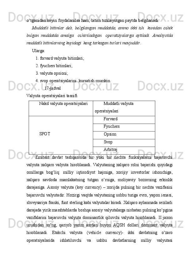 o‘tganidan keyin foydalanilsa ham, bitim tuzilayotgan paytda belgilanadi.Muddatli   bitimlar   deb,   belgilangan   muddatda,   ammo   ikki   ish     kunidan   oshik
bulgan   muddatda   amalga     oshiriladigan     operatsiyalarga   aytiladi.   Amaliyotda
muddatli bitimlarning kuyidagi  keng tarkagan turlari mavjuddir.  
Ularga:
1. forvard valyuta bitimlari;
2. fyuchers bitimlari;
3. valyuta opsioni;
4. svop operatsiyalarini  kursatish mumkin. 
17-jadval
Valyuta operatsiyalari tasnifi
Nakd valyuta operatsiyalari  Muddatli valyuta 
operatsiyalari 
SPOT  Forvard 
Fyuchers 
Opsion 
Svop 
Arbitraj 
Emitent   davlat   tashqarisida   bir   yoki   bir   nechta   funksiyalarni   bajaruvchi
valyuta  xalqaro   valyuta  hisoblanadi.   Valyutaning  xalqaro   rolni   bajarishi   quyidagi
omillarga   bog‘liq:   milliy   iqtisodiyot   hajmiga,   xorijiy   investorlar   ishonchiga,
xalqaro   savdoda   mamlakatning   tutgan   o‘rniga,   moliyaviy   bozorning   erkinlik
darajasiga.   Asosiy   valyuta   (key   currency)   –   xorijda   pulning   bir   nechta   vazifasini
bajaruvchi valyutadir. Hozirgi vaqtda valyutaning ushbu turiga evro, yapon ienasi,
shveysariya franki, funt sterling kabi valyutalar kiradi. Xalqaro aylanmada sezilarli
darajada yirik masshtablarda boshqa asosiy valyutalarga nisbatan pulning ko‘pgina
vazifalarini   bajaruvchi   valyuta   dominantlik  qiluvchi   valyuta  hisoblanadi.   II   jaxon
urushidan   so‘ng,   qariyib   yarim   asrdan   buyon   AQSH   dollari   dominant   valyuta
hisoblanadi.   Etakchi   valyuta   (vehicle   currency)-   ikki   davlatning   o‘zaro
operatsiyalarida   ishlatiluvchi   va   ushbu   davlatlarning   milliy   valyutasi 