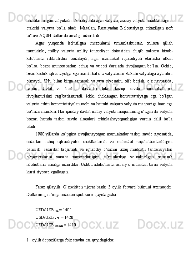 hisoblanmagan valyutadir. Amaliyotda agar valyuta, asosiy valyuta hisoblansagina
etakchi   valyuta   bo‘la   oladi.   Masalan,   Rossiyadan   Belorusiyaga   etkazilgan   neft
to‘lovi AQSH dollarida amalga oshiriladi. 
Agar   yuqorida   keltirilgan   mezonlarni   umumlashtirsak,   xulosa   qilish
mumkinki,   milliy   valyuta   milliy   iqtisodiyot   doirasidan   chiqib   xalqaro   hisob-
kitoblarda   ishlatilishni   boshlaydi,   agar   mamlakat   iqtisodiyoti   etarlicha   ulkan
bo‘lsa,   bozor   munosabatlari   ochiq   va   yuqori   darajada   rivojlangan   bo‘lsa.   Ochiq,
lekin kichik iqtisodiyotga ega mamlakat o‘z valyutasini etakchi valyutaga aylantira
olmaydi.   SHu   bilan   birga   samarali   valyuta   siyosatini   olib   borish,   o‘z   navbatida,
ushbu   davlat   va   boshqa   davlatlar   bilan   tashqi   savdo   munosabatlarini
rivojlantirishni   rag‘batlantiradi,   ichki   cheklangan   konvertatsiyaga   ega   bo‘lgan
valyuta erkin konvertatsiyalanuvchi va hattoki xalqaro valyuta maqomiga ham ega
bo‘lishi mumkin. Har qanday davlat milliy valyuta maqomining o‘zgarishi valyuta
bozori   hamda   tashqi   savdo   aloqalari   erkinlashayotganligiga   yorqin   dalil   bo‘la
oladi.
1980  yillarda  ko‘pgina   rivojlanayotgan   mamlakatlar   tashqi   savdo   siyosatida,
nisbatan   ochiq   iqtisodiyotni   shakllantirish   va   mahsulot   raqobatbardoshligini
oshirish,   resurslar   taqsimoti   va   iqtisodiy   o‘sishni   uzoq   muddatli   tendensiyalari
o‘zgarishlarini   yanada   samaradorligini   ta’minlashga   yo‘naltirilgan   samarali
islohotlarni amalga oshirdilar. Ushbu islohotlarda asosiy o‘rinlardan birini valyuta
kursi siyosati egallagan. 
Faraz   qilaylik,   O‘zbekiton   tijorat   banki   3   oylik   forvard   bitimini   tuzmoqchi.
Dollarning so‘mga nisbatan spot kursi quyidagicha:
USD/UZB 
bid  = 1400
USD/UZB 
offer  = 1420
USD/UZB 
average  = 1410
1 oylik depozitlarga foiz stavka esa quyidagicha: 