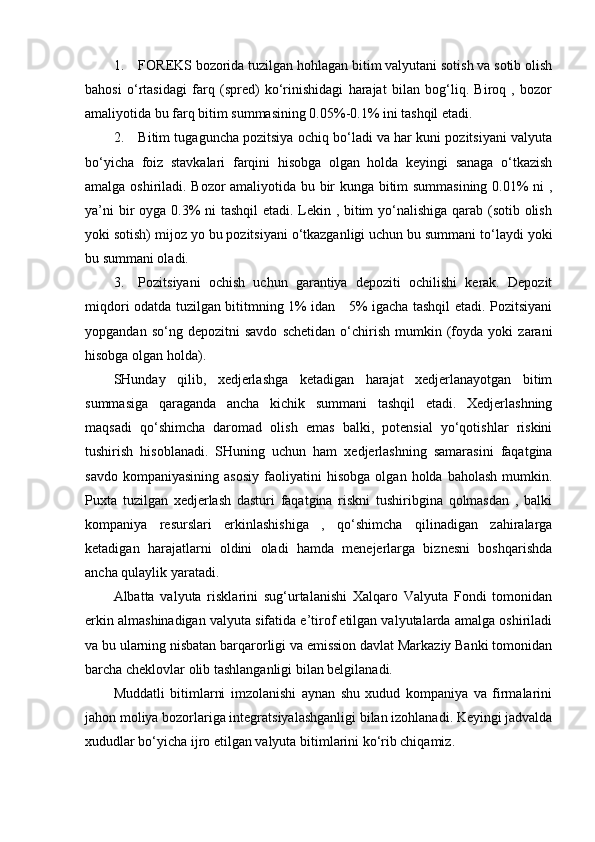 1. FOREKS bozorida tuzilgan hohlagan bitim valyutani sotish va sotib olish
bahosi   o‘rtasidagi   farq   (spred)   ko‘rinishidagi   harajat   bilan   bog‘liq.   Biroq   ,   bozor
amaliyotida bu farq bitim summasining 0.05%-0.1% ini tashqil etadi. 
2. Bitim tugaguncha pozitsiya ochiq bo‘ladi va har kuni pozitsiyani valyuta
bo‘yicha   foiz   stavkalari   farqini   hisobga   olgan   holda   keyingi   sanaga   o‘tkazish
amalga oshiriladi. Bozor amaliyotida bu bir kunga bitim summasining 0.01% ni ,
ya’ni  bir oyga 0.3% ni tashqil  etadi. Lekin , bitim  yo‘nalishiga qarab (sotib olish
yoki sotish) mijoz yo bu pozitsiyani o‘tkazganligi uchun bu summani to‘laydi yoki
bu summani oladi.
3. Pozitsiyani   ochish   uchun   garantiya   depoziti   ochilishi   kerak.   Depozit
miqdori odatda tuzilgan bititmning 1% idan     5% igacha tashqil etadi. Pozitsiyani
yopgandan   so‘ng  depozitni   savdo   schetidan   o‘chirish   mumkin   (foyda   yoki   zarani
hisobga olgan holda). 
SHunday   qilib,   xedjerlashga   ketadigan   harajat   xedjerlanayotgan   bitim
summasiga   qaraganda   ancha   kichik   summani   tashqil   etadi.   Xedjerlashning
maqsadi   qo‘shimcha   daromad   olish   emas   balki,   potensial   yo‘qotishlar   riskini
tushirish   hisoblanadi.   SHuning   uchun   ham   xedjerlashning   samarasini   faqatgina
savdo   kompaniyasining   asosiy   faoliyatini   hisobga   olgan  holda   baholash   mumkin.
Puxta   tuzilgan   xedjerlash   dasturi   faqatgina   riskni   tushiribgina   qolmasdan   ,   balki
kompaniya   resurslari   erkinlashishiga   ,   qo‘shimcha   qilinadigan   zahiralarga
ketadigan   harajatlarni   oldini   oladi   hamda   menejerlarga   biznesni   boshqarishda
ancha qulaylik yaratadi.
Albatta   valyuta   risklarini   sug‘urtalanishi   Xalqaro   Valyuta   Fondi   tomonidan
erkin almashinadigan valyuta sifatida e’tirof etilgan valyutalarda amalga oshiriladi
va bu ularning nisbatan barqarorligi va emission davlat Markaziy Banki tomonidan
barcha cheklovlar olib tashlanganligi bilan belgilanadi. 
Muddatli   bitimlarni   imzolanishi   aynan   shu   xudud   kompaniya   va   firmalarini
jahon moliya bozorlariga integratsiyalashganligi bilan izohlanadi. Keyingi jadvalda
xududlar bo‘yicha ijro etilgan valyuta bitimlarini ko‘rib chiqamiz. 