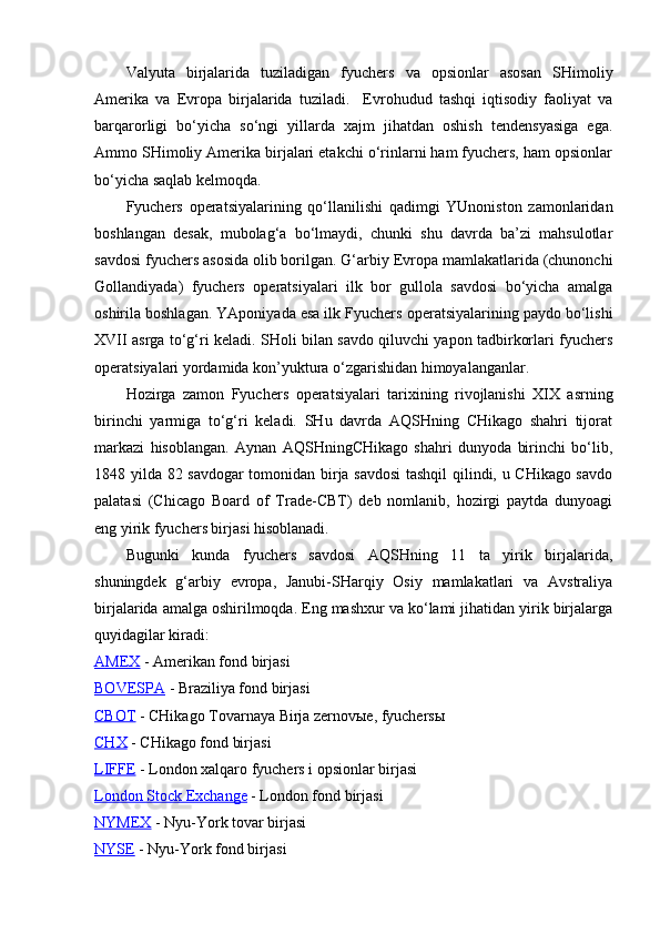 Valyuta   birjalarida   tuziladigan   fyuchers   va   opsionlar   asosan   SHimoliy
Amerika   va   Evropa   birjalarida   tuziladi.     Evrohudud   tashqi   iqtisodiy   faoliyat   va
barqarorligi   bo‘yicha   so‘ngi   yillarda   xajm   jihatdan   oshish   tendensyasiga   ega.
Ammo SHimoliy Amerika birjalari etakchi o‘rinlarni ham fyuchers, ham opsionlar
bo‘yicha saqlab kelmoqda.
Fyuchers   operatsiyalarining   qo‘llanilishi   qadimgi   YUnoniston   zamonlaridan
boshlangan   desak,   mubolag‘a   bo‘lmaydi,   chunki   shu   davrda   ba’zi   mahsulotlar
savdosi fyuchers asosida olib borilgan. G‘arbiy Evropa mamlakatlarida (chunonchi
Gollandiyada)   fyuchers   operatsiyalari   ilk   bor   gullola   savdosi   bo‘yicha   amalga
oshirila boshlagan. YAponiyada esa ilk Fyuchers   operatsiyalarining paydo bo‘lishi
XVII asrga to‘g‘ri keladi. SHoli bilan savdo qiluvchi yapon tadbirkorlari fyuchers
operatsiyalari yordamida kon’yuktura o‘zgarishidan himoyalanganlar. 
Hozirga   zamon   Fyuchers   operatsiyalari   tarixining   rivojlanishi   XIX   asrning
birinchi   yarmiga   to‘g‘ri   keladi.   SHu   davrda   AQSHning   CHikago   shahri   tijorat
markazi   hisoblangan.   Aynan   AQSHningCHikago   shahri   dunyoda   birinchi   bo‘lib,
1848 yilda 82 savdogar tomonidan birja savdosi  tashqil qilindi, u CHikago savdo
palatasi   (Chicago   Board   of   Trade-CBT)   deb   nomlanib,   hozirgi   paytda   dunyoagi
eng yirik fyuchers birjasi hisoblanadi. 
Bugunki   kunda   fyuchers   savdosi   AQSHning   11   ta   yirik   birjalarida,
shuningdek   g‘arbiy   evropa,   Janubi-SHarqiy   Osiy   mamlakatlari   va   Avstraliya
birjalarida amalga oshirilmoqda. Eng mashxur va ko‘lami jihatidan yirik birjalarga
quyidagilar kiradi:
AMEX  - Amerikan fond birjasi
BOVESPA  - Braziliya fond birjasi
CBOT  - CHikago Tovarnaya Birja zernovыe, fyuchersы
CHX  - CHikago fond birjasi
LIFFE  - London xalqaro fyuchers i opsionlar birjasi
London Stock Exchange  - London fond birjasi
NYMEX  - Nyu-York tovar birjasi
NYSE  - Nyu-York fond birjasi