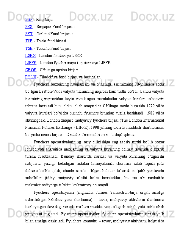 SBF  - Parij birja
SES  – Singapur Fond birjasi a
SET  – Tailand Fond birjasi a
TSE  - Tokio fond birjasi
TSE  - Toronto Fond birjasi 
LSEX  - London fondovaya LSEX
LIFFE  - London fyuchersnaya i opsionnaya LIFFE
CBOE  - CHikago opsion birjasi
PHLX  - Filadelfiya fond birjasi va boshqalar.
Fyuchers   bozorining   rivojlanishi   va   o‘sishiga   asrimizning   70-yillarida   sodir
bo‘lgan Bretton-Vuds valyuta tizimining inqirozi ham turtki bo‘ldi. Ushbu valyuta
tizimining   inqirozidan   keyin   rivojlangan   mamlakatlar   valyuta   kurslari   to‘xtovsiz
tebrana boshladi buni oldini olish maqsadida CHikago savdo birjasida 1972 yilda
valyuta   kurslari   bo‘yicha   birinchi   fyuchers   bitimlari   tuzila   boshlandi.   1982   yilda
shuningdek, London xalqaro moliyaviy fyuchers birjasi (The London International
Financial Futures Exchange - LIFFE), 1990 yilning oxirida muddatli shartnomalar
bo‘yicha nemis birjasi – Deutche Terminal Borse – tashqil qilindi. 
Fyuchers   operatsiyalarining   joriy   qilinishiga   eng   asosiy   turtki   bo‘lib   bozor
iqtisodiyoti   sharoitida   narxlarning   va   valyuta   kursining   doimiy   ravishda   o‘zgarib
turishi   hisoblanadi.   Bunday   sharoitda   narxlar   va   valyuta   kursining   o‘zgarishi
natijasida   yuzaga   keladigan   riskdan   himoyalanish   chorasini   izlab   topish   juda
dolzarb   bo‘lib   qoldi,   chunki   sanab   o‘tilgan   holatlar   ta’sirida   xo‘jalik   yurituvchi
sube’ktlar   jiddiy   moiyaviy   talofot   ko‘ra   boshladilar,   bu   esa   o‘z   navbatida
makroiqtisodiyotga ta’sirini ko‘rsatmay qolmaydi.
Fyuchers   operatsiyalari   (inglizcha   futures   transaction-birja   orqali   amalga
oshirilidigan   kelishuv   yoki   shartnoma)   –   tovar,   moliyaviy   aktivlarni   shartnoma
tuzilayotgan davrdagi narxda ma’lum muddat vaqt o‘tgach sotish yoki sotib olish
jarayonini anglatadi. Fyuchers   operatsiyalari fyuchers operatsiyalarini tuzish yo‘li
bilan amalga oshiriladi. Fyuchers kontrakti – tovar, moliyaviy aktivlarni kelgusida 