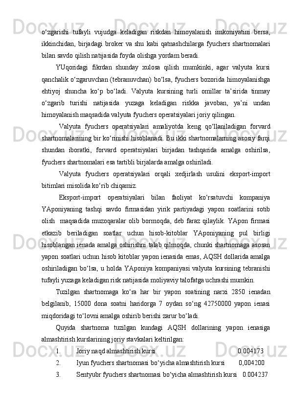 o‘zgarishi   tufayli   vujudga   keladigan   riskdan   himoyalanish   imkoniyatini   bersa,
ikkinchidan,   birjadagi   broker   va   shu   kabi   qatnashchilarga   fyuchers   shartnomalari
bilan savdo qilish natijasida foyda olishga yordam beradi. 
YUqoridagi   fikrdan   shunday   xulosa   qilish   mumkinki,   agar   valyuta   kursi
qanchalik o‘zgaruvchan (tebranuvchan)  bo‘lsa, fyuchers bozorida himoyalanishga
ehtiyoj   shuncha   ko‘p   bo‘ladi.   Valyuta   kursining   turli   omillar   ta’sirida   tinmay
o‘zgarib   turishi   natijasida   yuzaga   keladigan   riskka   javoban,   ya’ni   undan
himoyalanish maqsadida valyuta fyuchers operatsiyalari joriy qilingan. 
Valyuta   fyuchers   operatsiyalari   amaliyotda   keng   qo‘llaniladigan   forvard
shartnomalarining bir ko‘rinishi hisoblanadi. Bu ikki shartnomalarning asosiy farqi
shundan   iboratki,   forvard   operatsiyalari   birjadan   tashqarida   amalga   oshirilsa,
fyuchers shartnomalari esa tartibli birjalarda amalga oshiriladi.
Valyuta   fyuchers   operatsiyalari   orqali   xedjirlash   usulini   eksport-import
bitimlari misolida ko‘rib chiqamiz. 
Eksport-import   operatsiyalari   bilan   faoliyat   ko‘rsatuvchi   kompaniya
YAponiyaning   tashqi   savdo   firmasidan   yirik   partiyadagi   yapon   soatlarini   sotib
olish     maqsadida   muzoqaralar   olib   bormoqda,   deb   faraz   qilaylik.   YApon   firmasi
etkazib   beriladigan   soatlar   uchun   hisob-kitoblar   YAponiyaning   pul   birligi
hisoblangan ienada amalga oshirishni talab qilmoqda, chunki shartnomaga asosan
yapon soatlari uchun hisob kitoblar yapon ienasida emas, AQSH dollarida amalga
oshiriladigan bo‘lsa,  u  holda  YAponiya  kompaniyasi   valyuta  kursining  tebranishi
tufayli yuzaga keladigan risk natijasida moliyaviy talofatga uchrashi mumkin.
Tuzilgan   shartnomaga   ko‘ra   har   bir   yapon   soatining   narxi   2850   ienadan
belgilanib,   15000   dona   soatni   haridorga   7   oydan   so‘ng   42750000   yapon   ienasi
miqdoridagi to‘lovni amalga oshirib berishi zarur bo‘ladi. 
Quyida   shartnoma   tuzilgan   kundagi   AQSH   dollarining   yapon   ienasiga
almashtirish kurslarining joriy stavkalari keltirilgan:
1. Joriy naqd almashtirish kursi                                                0.004173
2. Iyun fyuchers shartnomasi bo‘yicha almashtirish kursi        0,004200
3. Sentyubr fyuchers shartnomasi bo‘yicha almashtirish kursi   0.004237 