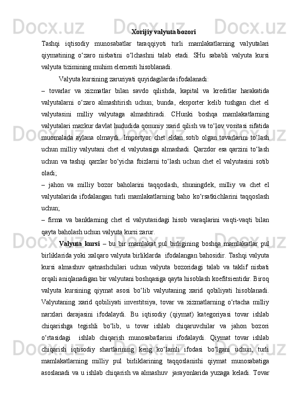 Xorijiy valyuta bozori
Tashqi   iqtisodiy   munosabatlar   taraqqiyoti   turli   mamlakatlarning   valyutalari
qiymatining   o‘zaro   nisbatini   o‘lchashni   talab   etadi.   SHu   sababli   valyuta   kursi
valyuta tizimining muhim elementi hisoblanadi.
Valyuta kursining zaruriyati quyidagilarda ifodalanadi:
–   tovarlar   va   xizmatlar   bilan   savdo   qilishda,   kapital   va   kreditlar   harakatida
valyutalarni   o‘zaro   almashtirish   uchun;   bunda,   eksporter   kelib   tushgan   chet   el
valyutasini   milliy   valyutaga   almashtiradi.   CHunki   boshqa   mamlakatlarning
valyutalari mazkur davlat hududida qonuniy xarid qilish va to‘lov vositasi sifatida
muomalada   aylana   olmaydi.   Importyor   chet   eldan   sotib   olgan   tovarlarini   to‘lash
uchun milliy  valyutani  chet   el  valyutasiga   almashadi.  Qarzdor  esa  qarzini   to‘lash
uchun   va   tashqi   qarzlar   bo‘yicha   foizlarni   to‘lash   uchun   chet   el   valyutasini   sotib
oladi;
–   jahon   va   milliy   bozor   baholarini   taqqoslash,   shuningdek,   milliy   va   chet   el
valyutalarida   ifodalangan   turli   mamlakatlarning   baho   ko‘rsatkichlarini   taqqoslash
uchun;
–   firma   va   banklarning   chet   el   valyutasidagi   hisob   varaqlarini   vaqti-vaqti   bilan
qayta baholash uchun valyuta kursi zarur.
Valyuta   kursi   –   bu   bir   mamlakat   pul   birligining   boshqa   mamlakatlar   pul
birliklarida yoki xalqaro valyuta birliklarda  ifodalangan bahosidir. Tashqi valyuta
kursi   almashuv   qatnashchilari   uchun   valyuta   bozoridagi   talab   va   taklif   nisbati
orqali aniqlanadigan bir valyutani boshqasiga qayta hisoblash koefitsientidir. Biroq
valyuta   kursining   qiymat   asosi   bo‘lib   valyutaning   xarid   qobiliyati   hisoblanadi.
Valyutaning   xarid   qobiliyati   investitsiya,   tovar   va   xizmatlarning   o‘rtacha   milliy
narxlari   darajasini   ifodalaydi.   Bu   iqtisodiy   (qiymat)   kategoriyasi   tovar   ishlab
chiqarishga   tegishli   bo‘lib,   u   tovar   ishlab   chiqaruvchilar   va   jahon   bozori
o‘rtasidagi     ishlab   chiqarish   munosabatlarini   ifodalaydi.   Qiymat   tovar   ishlab
chiqarish   iqtisodiy   shartlarining   keng   ko‘lamli   ifodasi   bo‘lgani   uchun,   turli
mamlakatlarning   milliy   pul   birliklarining   taqqoslanishi   qiymat   munosabatiga
asoslanadi  va u ishlab chiqarish va almashuv   jarayonlarida yuzaga keladi. Tovar 