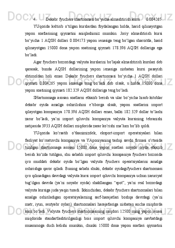 4. Dekabr fyuchers shartnomasi bo‘yicha almashtirish kursi      0.004265
YUqorida   keltirib   o‘tilgan   kurslardan   foydalangan   holda,   harid   qilinayotgan
yapon   soatlarining   qiymatini   aniqlashimiz   mumkin.   Joriy   almashtirish   kursi
bo‘yicha   1   AQSH   dollari   0.004173   yapon   ienasiga   teng   bo‘lgan   sharoitda,   harid
qilinayotgan   15000   dona   yapon   soatining   qiymati   178.396   AQSH   dollariga   ega
bo‘ladi. 
Agar fyuchers bozoridagi valyuta kurslarini bo‘lajak almashtirish kurslari deb
qarasak,   bunda   AQSH   dollarining   yapon   ienasiga   nisbatan   kursi   pasayish
ehtimoldan   holi   emas.   Dekabr   fyuchers   shartnomasi   bo‘yicha   1   AQSH   dollari
qiymati   0.004265   yapon   ienasiga   teng   bo‘ladi   deb   olsak,   u   holda   15000   dona
yapon soatining qiymati 182.329 AQSH dollariga teng bo‘ladi. 
SHartnomaga  asosan   soatlarni   etkazib berish  va  ular   bo‘yicha  hisob-kitoblar
dekabr   oyida   amalga   oshirilishini   e’tiborga   olsak,   yapon   soatlarini   import
qilayotgan   kompaniya   178.396   AQSH   dollari   emas,   balki   182.329   dollar   to‘lashi
zarur   bo‘ladi,   ya’ni   import   qiluvchi   kompaniya   valyuta   kursining   tebranishi
natijasida 3933 AQSH dollari miqdorida zarar ko‘rishi ma’lum bo‘lib qoldi.
YUqorida   ko‘rsatib   o‘tkanimizdek,   eksport-import   operatsiyalari   bilan
faoliyat   ko‘rsatuvchi   kompaniya   va   YAponiyaning   tashqi   savdo   firmasi   o‘rtasida
tuzilgan   shartnomaga   asosan   15000   dona   yapon   soatlari   noyabr   oiyda   etkazib
berish   ko‘zda   tutilgan,   shu   sababli   import   qiluvchi   kompaniya   fyuchers   bozorida
ijro   muddati   dekabr   oyida   bo‘lgan   valyuta   fyuchers   operatsiyalarini   amalga
oshirishga qaror qiladi. Buning sababi  shuki, dekabr  oyidagifyuchers shartnomasi
ijro qilinadigan davrdagi valyuta kursi import qiluvchi kompaniya uchun zaruriyat
tug‘ilgan   davrda   (ya’ni   noyabr   oyida)   shakllangan   “spot”,   ya’ni   real   bozordagi
valyuta kursiga juda yaqin turadi. Ikkinchidan, dekabr fyuchers shartnomalari bilan
amalga   oshiriladigan   operatsiyalarning   sarf-harajatlari   boshqa   davrdagi   (ya’ni
matr,   iyun,   sentyabr   oylari)   shartnomalari   harajatlariga   nisbatan   ancha   miqdorda
kam bo‘ladi. Valyuta fyuchers shartnomasining miqdori 12500 ming yapon ienasi
miqdorida   standartlashtirilganligi   bois   import   qiluvchi   kompaniya   navbatdagi
muammoga   duch   kelishi   mumkin,   chunki   15000   dona   yapon   soatlari   qiymatini 