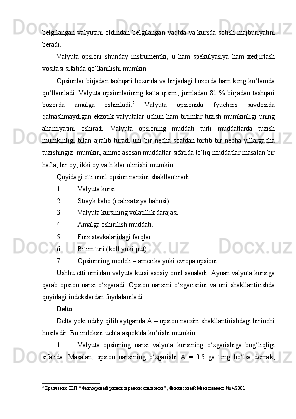 belgilangan  valyutani  oldindan  belgilangan  vaqtda   va  kursda  sotish   majburiyatini
beradi. 
Valyuta   opsioni   shunday   instrumentki,   u   ham   spekulyasiya   ham   xedjirlash
vositasi sifatida qo‘llanilishi mumkin. 
Opsionlar birjadan tashqari bozorda va birjadagi bozorda ham keng ko‘lamda
qo‘llaniladi.  Valyuta  opsionlarining  katta  qismi, jumladan  81 %   birjadan  tashqari
bozorda   amalga   oshiriladi. 2
  Valyuta   opsionida   fyuchers   savdosida
qatnashmaydigan  ekzotik valyutalar  uchun ham  bitimlar  tuzish  mumkinligi  uning
ahamiyatini   oshiradi.   Valyuta   opsioning   muddati   turli   muddatlarda   tuzish
mumkinligi   bilan   ajralib   turadi   uni   bir   necha   soatdan   tortib   bir   necha   yillargacha
tuzishingiz  mumkin, ammo asosan muddatlar sifatida to‘liq muddatlar masalan bir
hafta, bir oy, ikki oy va h.klar olinishi mumkin.
Quyidagi etti omil opsion narxini shakllantiradi:
1. Valyuta kursi.
2. Strayk baho (realizatsiya bahosi).
3. Valyuta kursining volatillik darajasi.
4. Amalga oshirilish muddati.
5. Foiz stavkalaridagi farqlar.
6. Bitim turi (koll yoki put).
7. Opsionning modeli – amerika yoki evropa opsioni.
Ushbu etti omildan valyuta kursi asosiy omil sanaladi. Aynan valyuta kursiga
qarab   opsion   narxi   o‘zgaradi.   Opsion   narxini   o‘zgarishini   va   uni   shakllantirishda
quyidagi indekslardan foydalaniladi.
Delta
Delta yoki oddiy qilib aytganda A – opsion narxini shakllantirishdagi birinchi
hosiladir. Bu indeksni uchta aspektda ko‘rishi mumkin:
1. Valyuta   opsioning   narxi   valyuta   kursining   o‘zgarishiga   bog‘liqligi
sifatida.   Masalan,   opsion   narxining   o‘zgarishi   A   =   0.5   ga   teng   bo‘lsa   demak,
2
  Кравченко П.П “ Фьючерсный рынок и рынок опционов ”, Финансовый Менеджмент № 4/2001   