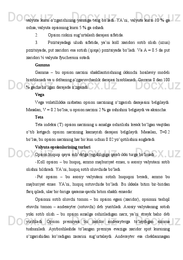 valyuta   kursi   o‘zgarishining   yarmiga   teng   bo‘ladi.   YA’ni,   valyuta   kursi   10   %   ga
oshsa, valyuta opsioning kursi 5 % ga oshadi.   
2. Opsion riskini sug‘urtalash darajasi sifatida. 
3. Pozitsiyadagi   ulush   sifatida,   ya’ni   koll   xaridori   sotib   olish   (uzun)
pozitsiyada, put xaridori esa sotish (qisqa) pozitsiyada bo‘ladi. Va A = 0.5 da put
xaridori ½ valyuta fyuchersini sotadi. 
Gamma  
Gamma   –   bu   opsion   narxini   shakllantirishning   ikkinchi   hosilaviy   modeli
hisoblanadi va u deltaning o‘zgaruvchanlik darajasi hisoblanadi. Gamma 0 dan 100
% gacha bo‘lgan darajada o‘zgaradi. 
Vega  
Vega   volatillikka   nisbatan   opsion   narxining   o‘zgarish   darajasini   belgilaydi.
Masalan, V = 0.2 bo‘lsa, u opsion narxini 2 % ga oshishini belgiaydi va aksincha. 
Teta  
Teta indeksi (T) opsion narxining u amalga oshirilishi kerak bo‘lgan vaqtdan
o‘tib   ketgach   opsion   narxining   kamayish   darajasi   belgilaydi.   Masalan,   T=0.2
bo‘lsa, bu opsion narxining har bir kun uchun 0.02 yo‘qotilishini anglatadi.        
Valyuta opsionlarining turlari
Opsion huquqi qaysi sub’ektga tegishligiga qarab ikki turga bo‘linadi:
- Koll   opsion   –   bu   huquq,   ammo   majburiyat   emas,   u   asosiy   valyutani   sotib
olishni bildiradi. YA’ni, huquq sotib oluvchida bo‘ladi.
- Put   opsion   –   bu   asosiy   valyutani   sotish   huquqini   beradi,   ammo   bu
majburiyat   emas.   YA’ni,   huquq   sotuvchida   bo‘ladi.   Bu   ikkala   bitim   bir-biridan
farq qiladi, ular bir-biriga qarama-qarshi bitim shakli emasdir.  
Opsionni   sotib   oluvchi   tomon   –   bu   opsion   egasi   (xaridor),   opsionni   tashqil
etuvchi   tomon   –   anderayter   (sotuvchi)   deb   yuritiladi.   Asosiy   valyutaning   sotish
yoki   sotib   olish   –   bu   opsion   amalga   oshiriladigan   narx,   ya’ni   strayk   baho   deb
yuritiladi.   Opsion   premiyasi   bu   xaridor   anderayterga   to‘laydigan   summa
tushuniladi.   Ayirboshlashda   to‘langan   premiya   evaziga   xaridor   spot   kursining
o‘zgarishidan   ko‘radigan   zararini   sug‘urtalaydi.   Anderayter   esa   cheklanmagan 