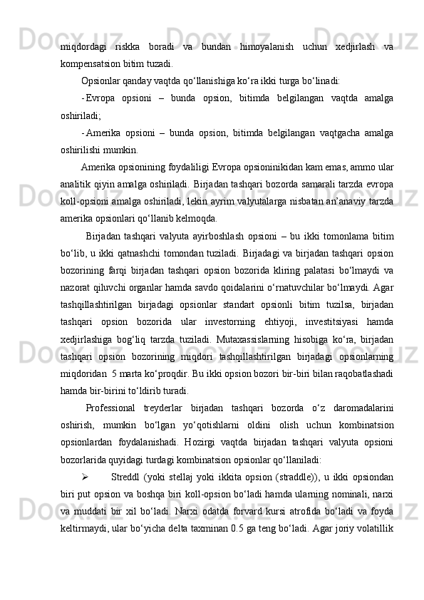 miqdordagi   riskka   boradi   va   bundan   himoyalanish   uchun   xedjirlash   va
kompensatsion bitim tuzadi. 
Opsionlar qanday vaqtda qo‘llanishiga ko‘ra ikki turga bo‘linadi:
- Evropa   opsioni   –   bunda   opsion,   bitimda   belgilangan   vaqtda   amalga
oshiriladi;
- Amerika   opsioni   –   bunda   opsion,   bitimda   belgilangan   vaqtgacha   amalga
oshirilishi mumkin.
Amerika opsionining foydaliligi Evropa opsioninikidan kam emas, ammo ular
analitik qiyin amalga oshiriladi. Birjadan tashqari bozorda samarali tarzda evropa
koll-opsioni amalga oshiriladi, lekin ayrim valyutalarga nisbatan an’anaviy tarzda
amerika opsionlari qo‘llanib kelmoqda. 
Birjadan   tashqari   valyuta   ayirboshlash   opsioni   –   bu   ikki   tomonlama   bitim
bo‘lib, u ikki qatnashchi tomondan tuziladi. Birjadagi va birjadan tashqari  opsion
bozorining   farqi   birjadan   tashqari   opsion   bozorida   kliring   palatasi   bo‘lmaydi   va
nazorat qiluvchi organlar hamda savdo qoidalarini o‘rnatuvchilar bo‘lmaydi. Agar
tashqillashtirilgan   birjadagi   opsionlar   standart   opsionli   bitim   tuzilsa,   birjadan
tashqari   opsion   bozorida   ular   investorning   ehtiyoji,   investitsiyasi   hamda
xedjirlashiga   bog‘liq   tarzda   tuziladi.   Mutaxassislarning   hisobiga   ko‘ra,   birjadan
tashqari   opsion   bozorining   miqdori   tashqillashtirilgan   birjadagi   opsionlarning
miqdoridan  5 marta ko‘proqdir. Bu ikki opsion bozori bir-biri bilan raqobatlashadi
hamda bir-birini to‘ldirib turadi. 
Professional   treyderlar   birjadan   tashqari   bozorda   o‘z   daromadalarini
oshirish,   mumkin   bo‘lgan   yo‘qotishlarni   oldini   olish   uchun   kombinatsion
opsionlardan   foydalanishadi.   Hozirgi   vaqtda   birjadan   tashqari   valyuta   opsioni
bozorlarida quyidagi turdagi kombinatsion opsionlar qo‘llaniladi:
 Streddl   (yoki   stellaj   yoki   ikkita   opsion   (straddle)),   u   ikki   opsiondan
biri put opsion va boshqa biri koll-opsion bo‘ladi hamda ularning nominali, narxi
va   muddati   bir   xil   bo‘ladi.   Narxi   odatda   forvard   kursi   atrofida   bo‘ladi   va   foyda
keltirmaydi, ular bo‘yicha delta taxminan 0.5 ga teng bo‘ladi. Agar joriy volatillik 