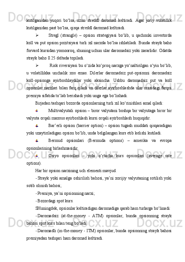 kutilganidan   yuqori   bo‘lsa,   uzun   streddl   daromad   keltiradi.   Agar   joriy   volatillik
kutilganidan past bo‘lsa, qisqa streddl daromad keltiradi. 
 Stregl   (strangle)   –   opsion   strategiyasi   bo‘lib,   u   qachonki   investorda
koll va put opsion pozitsiyasi turli xil narxda bo‘lsa ishlatiladi. Bunda strayk baho
forvard kursidan yomonroq, shuning uchun ular daromadsiz yoki zararlidir. Odatda
strayk baho 0.25 deltada topiladi. 
   Risk riversiyasi bu o‘zida ko‘proq narxga yo‘naltirilgan o‘yin bo‘lib,
u   volatillikka   unchalik   xos   emas.   Dilerlar   daromadsiz   put-opsionni   daromadsiz
koll-opsionga   ayirboshlaydilar   yoki   aksincha.   Ushbu   daromadsiz   put   va   koll
opsionlar narxlari bilan farq qiladi va dilerlar ayirboshlashda ular orasidagi farqni
premiya sifatida to‘lab berishadi yoki unga ega bo‘lishadi. 
Birjadan tashqari bozorda opsionlarning turli xil ko‘rinishlari amal qiladi:
Multivalyutali opsion – biror valyutani boshqa bir valyutaga biror bir
valyuta orqali maxsus ayirboshlash kursi orqali ayirboshlash huquqidir.
Bar’erli opsion (barrier option) – opsion tugash muddati qisqaradigan
yoki uzaytiriladigan opsion bo‘lib, unda belgilangan kurs etib kelishi kutiladi.
Bermud   opsionlari   (Bermuda   options)   –   amerika   va   evropa
opsionlarining birlashmasidir.
Osiyo   opsionlari   –   yoki   o‘rtacha   kurs   opsionlari   (average   rate
options).
Har bir opsion narxining uch elementi mavjud:
- Strayk yoki amalga oshirilish bahosi, ya’ni xorijiy valyutaning sotilish yoki
sotib olinish bahosi;
- Premiya, ya’ni opsionning narxi;
- Bozordagi spot kurs. 
SHuningdek, opsionlar keltiradigan daromadiga qarab ham turlarga bo‘linadi:
- Daromadsiz   (at-the-money   -   ATM)   opsionlar,   bunda   opsionning   strayk
bahosi spot kurs bilan teng bo‘ladi. 
- Daromadli (in-the-money - ITM) opsionlar, bunda opsionning strayk bahosi
premiyadan tashqari ham daromad keltiradi.  