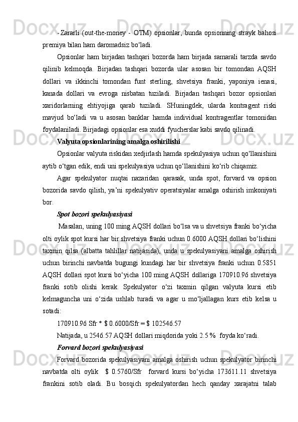 - Zararli   (out-the-money   -   OTM)   opsionlar,   bunda   opsionning   strayk   bahosi
premiya bilan ham daromadsiz bo‘ladi.    
Opsionlar   ham   birjadan   tashqari   bozorda   ham   birjada   samarali   tarzda   savdo
qilinib   kelmoqda.   Birjadan   tashqari   bozorda   ular   asosan   bir   tomondan   AQSH
dollari   va   ikkinchi   tomondan   funt   sterling,   shvetsiya   franki,   yaponiya   ienasi,
kanada   dollari   va   evroga   nisbatan   tuziladi.   Birjadan   tashqari   bozor   opsionlari
xaridorlarning   ehtiyojiga   qarab   tuziladi.   SHuningdek,   ularda   kontragent   riski
mavjud   bo‘ladi   va   u   asosan   banklar   hamda   individual   kontragentlar   tomonidan
foydalaniladi. Birjadagi opsionlar esa xuddi fyucherslar kabi savdo qilinadi. 
Valyuta opsionlarining amalga oshirilishi
Opsionlar valyuta riskidan xedjirlash hamda spekulyasiya uchun qo‘llanishini
aytib o‘tgan edik, endi uni spekulyasiya uchun qo‘llanishini ko‘rib chiqamiz.     
Agar   spekulyator   nuqtai   nazaridan   qarasak,   unda   spot,   forvard   va   opsion
bozorida   savdo   qilish,   ya’ni   spekulyativ   operatsiyalar   amalga   oshirish   imkoniyati
bor.
Spot bozori spekulyasiyasi
 Masalan, uning 100 ming AQSH dollari bo‘lsa va u shvetsiya franki bo‘yicha
olti oylik spot kursi har bir shvetsiya franki uchun 0.6000 AQSH dollari bo‘lishini
taxmin   qilsa   (albatta   tahlillar   natijasida),   unda   u   spekulyasiyani   amalga   oshirish
uchun   birinchi   navbatda   bugungi   kundagi   har   bir   shvetsiya   franki   uchun   0.5851
AQSH dollari spot kursi bo‘yicha 100 ming AQSH dollariga 170910.96 shvetsiya
franki   sotib   olishi   kerak.   Spekulyator   o‘zi   taxmin   qilgan   valyuta   kursi   etib
kelmaguncha   uni   o‘zida   ushlab   turadi   va   agar   u   mo‘ljallagan   kurs   etib   kelsa   u
sotadi:
170910.96 Sfr * $ 0.6000/Sfr = $ 102546.57
Natijada, u 2546.57 AQSH dollari miqdorida yoki 2.5 %  foyda ko‘radi.
Forvard bozori spekulyasiyasi
Forvard  bozorida  spekulyasiyani  amalga  oshirish   uchun  spekulyator  birinchi
navbatda   olti   oylik     $   0.5760/Sfr     forvard   kursi   bo‘yicha   173611.11   shvetsiya
frankini   sotib   oladi.   Bu   bosqich   spekulyatordan   hech   qanday   xarajatni   talab 