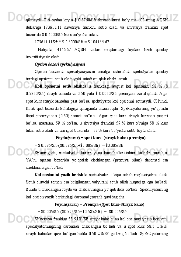 qilmaydi. Olti  oydan  keyin  $ 0.5760/Sfr   forvard kursi   bo‘yicha  100 ming  AQSH
dollariga   173611.11   shvetsiya   frankini   sotib   oladi   va   shvetsiya   frankini   spot
bozorida $ 0.6000/Sfr kurs bo‘yicha sotadi:
173611.11Sfr * $ 0.6000/Sfr = $ 104166.67
  Natijada,   4166.67   AQSH   dollari   miqdorilagi   foydani   hech   qanday
investitsiyasiz oladi.            
Opsion bozori spekulyasiyasi
Opsion   bozorida   spekulyasiyasini   amalga   oshirishda   spekulyator   qanday
turdagi opsionni sotib oladi yoki sotadi aniqlab olishi kerak. 
Koll   opsionni   sotib   olish da   u   frankdagi   avgust   kol   opsionini   58   ½   ($
0.5850/Sfr) strayk bahoda va 0.50 yoki $ 0.0050/Sfr premiyani xarid qiladi. Agar
spot kurs strayk bahodan past bo‘lsa, spekulyator kol opsionni sotmaydi. CHunki,
frank  spot   bozorda  kolldagiga   qaraganda   arzonroqdir.  Spekulyatorning  yo‘qotishi
faqat   premiyadan   (0.50)   iborat   bo‘ladi.   Agar   spot   kurs   strayk   kursdan   yuqori
bo‘lsa,   masalan,   59   ½   bo‘lsa,   u   shvetsiya   frankini   59   ½   kurs   o‘rniga   58   ½   kurs
bilan sotib oladi va uni spot bozorida    59 ½ kurs bo‘yicha sotib foyda oladi. 
                     Foyda(zarar) = spot kurs–(strayk baho+premiya)
= $ 0.595/Sfr-($0.585/Sfr+$0.005/Sfr)  = $0.005/Sfr
SHuningdek,   spekulyator   kursni   yana   ham   ko‘tarilishini   ko‘tishi   mumkin.
YA’ni   opsion   bozorida   yo‘qotish   cheklangan   (premiya   bilan)   daromad   esa
cheklanmagan bo‘ladi. 
Kol   opsionini   yozib   berish da   spekulyator   o‘ziga   sotish   majburiyatini   oladi.
Sotib   oluvchi   tomon   esa   belgilangan   valyutani   sotib   olish   huquqiga   ega   bo‘ladi.
Bunda u cheklangan foyda va cheklanmagan yo‘qotishda bo‘ladi. Spekulyatorning
kol opsion yozib berishdagi daromad (zarar)i quyidagicha:
                           Foyda(zarar) = Premiya-(Spot kurs-Strayk baho)
           = $0.005/Sfr-($0.595/Sfr+$0.585/Sfr)  = -$0.005/Sfr
SHvetsiya frankiga 58.5 US/SF strayk baho bilan kol opsionni yozib beruvchi
spekulyatorningning   daromadi   cheklangan   bo‘ladi   va   u   spot   kurs   58.5   US/SF
strayk   bahodan   quyi   bo‘lgan   holda   0.50   US/SF   ga   teng   bo‘ladi.   Spekulyatorning 