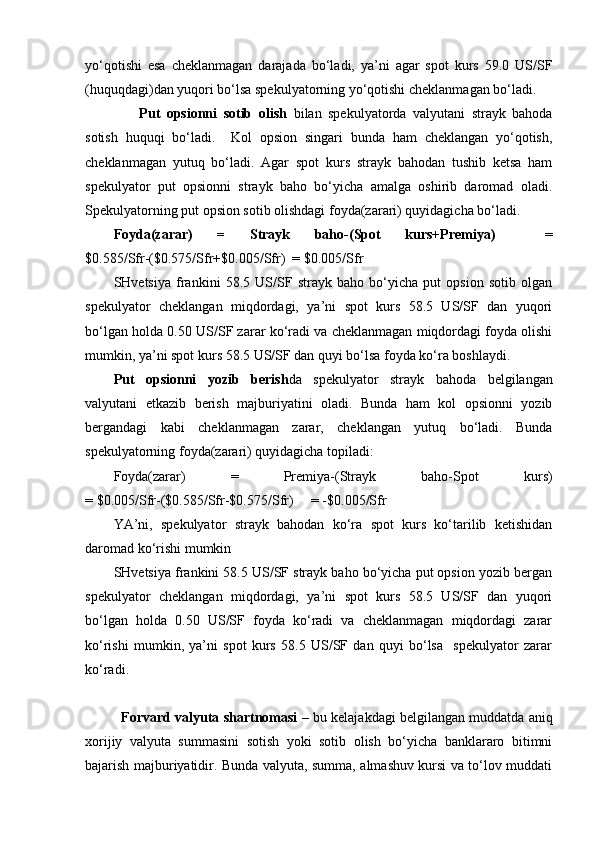 yo‘qotishi   esa   cheklanmagan   darajada   bo‘ladi,   ya’ni   agar   spot   kurs   59.0   US/SF
(huquqdagi)dan yuqori bo‘lsa spekulyatorning yo‘qotishi cheklanmagan bo‘ladi.   
        Put   opsionni   sotib   olish   bilan   spekulyatorda   valyutani   strayk   bahoda
sotish   huquqi   bo‘ladi.     Kol   opsion   singari   bunda   ham   cheklangan   yo‘qotish,
cheklanmagan   yutuq   bo‘ladi.   Agar   spot   kurs   strayk   bahodan   tushib   ketsa   ham
spekulyator   put   opsionni   strayk   baho   bo‘yicha   amalga   oshirib   daromad   oladi.
Spekulyatorning put opsion sotib olishdagi foyda(zarari) quyidagicha bo‘ladi. 
Foyda(zarar)   =   Strayk   baho-(Spot   kurs+Premiya)     =
$0.585/Sfr-($0.575/Sfr+$0.005/Sfr)  = $0.005/Sfr
SHvetsiya   frankini   58.5   US/SF   strayk   baho   bo‘yicha   put   opsion   sotib   olgan
spekulyator   cheklangan   miqdordagi,   ya’ni   spot   kurs   58.5   US/SF   dan   yuqori
bo‘lgan holda 0.50 US/SF zarar ko‘radi va cheklanmagan miqdordagi foyda olishi
mumkin, ya’ni spot kurs 58.5 US/SF dan quyi bo‘lsa foyda ko‘ra boshlaydi. 
Put   opsionni   yozib   berish da   spekulyator   strayk   bahoda   belgilangan
valyutani   etkazib   berish   majburiyatini   oladi.   Bunda   ham   kol   opsionni   yozib
bergandagi   kabi   cheklanmagan   zarar,   cheklangan   yutuq   bo‘ladi.   Bunda
spekulyatorning foyda(zarari) quyidagicha topiladi:
Foyda(zarar)   =   Premiya-(Strayk   baho-Spot   kurs)
= $0.005/Sfr-($0.585/Sfr-$0.575/Sfr)     = -$0.005/Sfr
YA’ni,   spekulyator   strayk   bahodan   ko‘ra   spot   kurs   ko‘tarilib   ketishidan
daromad ko‘rishi mumkin   
SHvetsiya frankini 58.5 US/SF strayk baho bo‘yicha put opsion yozib bergan
spekulyator   cheklangan   miqdordagi,   ya’ni   spot   kurs   58.5   US/SF   dan   yuqori
bo‘lgan   holda   0.50   US/SF   foyda   ko‘radi   va   cheklanmagan   miqdordagi   zarar
ko‘rishi   mumkin,   ya’ni   spot   kurs   58.5   US/SF   dan   quyi   bo‘lsa     spekulyator   zarar
ko‘radi.
Forvard valyuta shartnomasi  – bu kelajakdagi belgilangan muddatda aniq
xorijiy   valyuta   summasini   sotish   yoki   sotib   olish   bo‘yicha   banklararo   bitimni
bajarish majburiyatidir. Bunda valyuta, summa, almashuv kursi va to‘lov muddati 