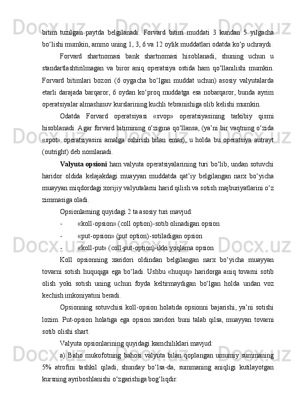 bitim   tuzilgan   paytda   belgilanadi.   Forvard   bitim   muddati   3   kundan   5   yilgacha
bo‘lishi mumkin, ammo uning 1, 3, 6 va 12 oylik muddatlari odatda ko‘p uchraydi.
Forvard   shartnomasi   bank   shartnomasi   hisoblanadi,   shuning   uchun   u
standartlashtirilmagan   va   biror   aniq   operatsiya   ostida   ham   qo‘llanilishi   mumkin.
Forvard   bitimlari   bozori   (6   oygacha   bo‘lgan   muddat   uchun)   asosiy   valyutalarda
etarli  darajada   barqaror,  6  oydan  ko‘proq  muddatga  esa  nobarqaror,  bunda  ayrim
operatsiyalar almashinuv kurslarining kuchli tebranishiga olib kelishi mumkin.
Odatda   Forvard   operatsiyasi   «svop»   operatsiyasining   tarkibiy   qismi
hisoblanadi. Agar forvard bitimining o‘zigina qo‘llansa, (ya’ni bir vaqtning o‘zida
«spot»   operatsiyasini   amalga   oshirish   bilan   emas),   u   holda   bu   operatsiya   autrayt
(outright) deb nomlanadi.
Valyuta opsioni   ham valyuta operatsiyalarining turi bo‘lib, undan sotuvchi
haridor   oldida   kelajakdagi   muayyan   muddatda   qat’iy   belgilangan   narx   bo‘yicha
muayyan miqdordagi xorijiy valyutalarni harid qilish va sotish majburiyatlarini o‘z
zimmasiga oladi.
Opsionlarning quyidagi 2 ta asosiy turi mavjud:
- «koll-opsion» (coll option)-sotib olinadigan opsion
- «put-opsion» (put option)-sotiladigan opsion
- «koll-put» (coll-put-option)-ikki yoqlama opsion
Koll   opsionning   xaridori   oldindan   belgilangan   narx   bo‘yicha   muayyan
tovarni   sotish   huquqiga   ega   bo‘ladi.   Ushbu   «huquq»  haridorga  aniq   tovarni   sotib
olish   yoki   sotish   uning   uchun   foyda   keltirmaydigan   bo‘lgan   holda   undan   voz
kechish imkoniyatini beradi.
Opsionning   sotuvchisi   koll-opsion  holatida   opsionni   bajarishi,   ya’ni   sotishi
lozim.   Put-opsion   holatiga   ega   opsion   xaridori   buni   talab   qilsa,   muayyan   tovarni
sotib olishi shart.
Valyuta opsionlarining quyidagi kamchiliklari mavjud:
a)   Baho   mukofotning   bahosi   valyuta   bilan   qoplangan   umumiy   summaning
5%   atrofini   tashkil   qiladi,   shunday   bo‘lsa-da,   summaning   aniqligi   kutilayotgan
kursning ayriboshlanishi o‘zgarishiga bog‘liqdir. 