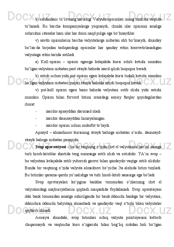 b) «oldindan» to‘lovning zarurligi. Valyuta opsionlari uning tuzilishi vaqtida
to‘lanadi.   Bu   barcha   kompaniyalarga   yoqmaydi,   chunki   ular   opsionni   amalga
oshirishni istasalar ham ular har doim naqd pulga ega bo‘lmaydilar.
v) savdo opsionlarini barcha valyutalarga nisbatan olib bo‘lmaydi, shunday
bo‘lsa-da   birjadan   tashqaridagi   opsionlar   har   qanday   erkin   konvertirlanadigan
valyutaga erkin tarzda sotiladi.
a)   Koll-opsion   –   opsion   egasiga   kelajakda   kursi   oshib   ketishi   mumkin
bo‘lgan valyutani nisbatan past strayk-bahoda xarid qilish huquqini beradi.
b) sotish uchun yoki put-opsion egasi kelajakda kursi tushib ketishi mumkin
bo‘lgan valyutani nisbatan yuqori strayk bahoda sotish huquqini beradi.
v)   put-koll   opsion   egasi   bazis   bahoda   valyutani   sotib   olishi   yoki   sotishi
mumkin.   Opsion   bilan   forvord   bitimi   orasidagi   asosiy   farqlar   quyidagilardan
iborat:
- xaridor apsayddan daromad oladi
- xaridor daunsayddan himoyalangan
- xaridor opsion uchun mukofot to‘laydi.
Apsayd   –   almashinuv   kursining   strayk   bahoga   nisbatan   o‘sishi,   daunsayd-
strayk bahoga nisbatan pasayishi.
Svop operatsiyasi  – bu bir vaqtning o‘zida chet el valyutasini har xil sanaga
turli  hisob-kitoblar   shartida  teng  summaga   sotib  olish  va  sotishdir.   YA’ni  svop   –
bu valyutani kelajakda sotib yuborish garovi bilan qandaydir vaqtga sotib olishdir.
Bunda   bir   vaqtning  o‘zida   valyuta  almashuvi   bo‘yicha   2ta  alohida   bitim   tuziladi.
Bu bitimlar qarama-qarshi yo‘nalishga va turli hisob-kitob sanasiga ega bo‘ladi.
Svop   opretsiyalari   ko‘pgina   banklar   tomonidan   o‘zlarining   chet   el
valyutasidagi   majburiyatlarini   qoplash   maqsadida   foydalanadi.   Svop   operatsiyasi
ikki  bank tomonidan amalga oshirilganda bir  bank ikkinchi  bankga bir  valyutani,
ikkinchisi   ikkinchi  balyutani   almashadi   va  qandaydir   vaqt  o‘tishi   bilan valyutalar
qaytarib olinadi.
Asosiysi   shundaki,   svop   bitimlari   ochiq   valyuta   pozitsiyasini   keltirib
chiqarmaydi   va   vaqtincha   kurs   o‘zgarishi   bilan   bog‘liq   riskdan   holi   bo‘lgan 