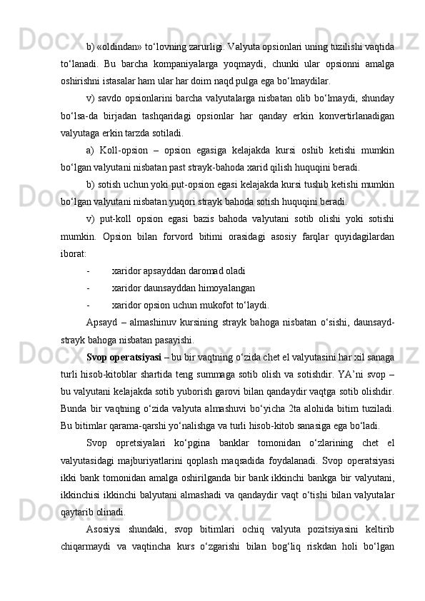 b) «oldindan» to‘lovning zarurligi. Valyuta opsionlari uning tuzilishi vaqtida
to‘lanadi.   Bu   barcha   kompaniyalarga   yoqmaydi,   chunki   ular   opsionni   amalga
oshirishni istasalar ham ular har doim naqd pulga ega bo‘lmaydilar.
v) savdo opsionlarini barcha valyutalarga nisbatan olib bo‘lmaydi, shunday
bo‘lsa-da   birjadan   tashqaridagi   opsionlar   har   qanday   erkin   konvertirlanadigan
valyutaga erkin tarzda sotiladi.
a)   Koll-opsion   –   opsion   egasiga   kelajakda   kursi   oshib   ketishi   mumkin
bo‘lgan valyutani nisbatan past strayk-bahoda xarid qilish huquqini beradi.
b) sotish uchun yoki put-opsion egasi kelajakda kursi tushib ketishi mumkin
bo‘lgan valyutani nisbatan yuqori strayk bahoda sotish huquqini beradi.
v)   put-koll   opsion   egasi   bazis   bahoda   valyutani   sotib   olishi   yoki   sotishi
mumkin.   Opsion   bilan   forvord   bitimi   orasidagi   asosiy   farqlar   quyidagilardan
iborat:
- xaridor apsayddan daromad oladi
- xaridor daunsayddan himoyalangan
- xaridor opsion uchun mukofot to‘laydi.
Apsayd   –   almashinuv   kursining   strayk   bahoga   nisbatan   o‘sishi,   daunsayd-
strayk bahoga nisbatan pasayishi.
Svop operatsiyasi  – bu bir vaqtning o‘zida chet el valyutasini har xil sanaga
turli  hisob-kitoblar   shartida  teng  summaga   sotib  olish  va  sotishdir.   YA’ni  svop   –
bu valyutani kelajakda sotib yuborish garovi bilan qandaydir vaqtga sotib olishdir.
Bunda   bir   vaqtning  o‘zida   valyuta  almashuvi   bo‘yicha   2ta  alohida   bitim   tuziladi.
Bu bitimlar qarama-qarshi yo‘nalishga va turli hisob-kitob sanasiga ega bo‘ladi.
Svop   opretsiyalari   ko‘pgina   banklar   tomonidan   o‘zlarining   chet   el
valyutasidagi   majburiyatlarini   qoplash   maqsadida   foydalanadi.   Svop   operatsiyasi
ikki  bank tomonidan amalga oshirilganda bir  bank ikkinchi  bankga bir  valyutani,
ikkinchisi   ikkinchi  balyutani   almashadi   va  qandaydir   vaqt  o‘tishi   bilan valyutalar
qaytarib olinadi.
Asosiysi   shundaki,   svop   bitimlari   ochiq   valyuta   pozitsiyasini   keltirib
chiqarmaydi   va   vaqtincha   kurs   o‘zgarishi   bilan   bog‘liq   riskdan   holi   bo‘lgan