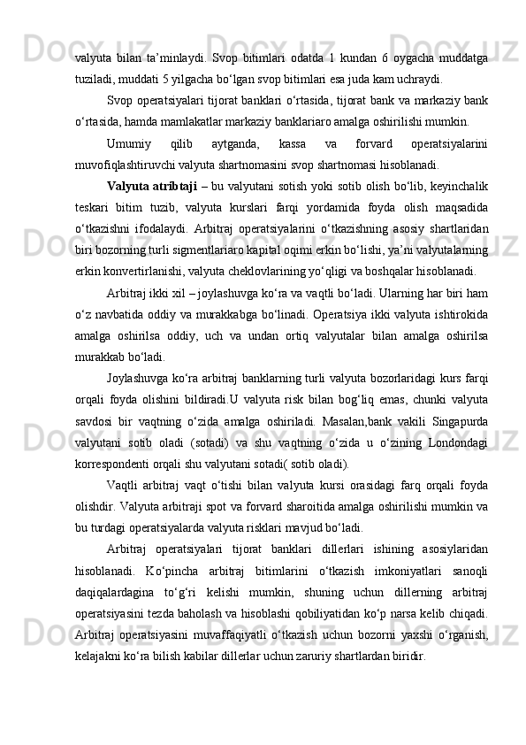 valyuta   bilan   ta’minlaydi.   Svop   bitimlari   odatda   1   kundan   6   oygacha   muddatga
tuziladi, muddati 5 yilgacha bo‘lgan svop bitimlari esa juda kam uchraydi.
Svop operatsiyalari tijorat banklari o‘rtasida, tijorat bank va markaziy bank
o‘rtasida, hamda mamlakatlar markaziy banklariaro amalga oshirilishi mumkin.
Umumiy   qilib   aytganda,   kassa   va   forvard   operatsiyalarini
muvofiqlashtiruvchi valyuta shartnomasini svop shartnomasi hisoblanadi.
Valyuta atribtaji   – bu valyutani sotish yoki sotib olish bo‘lib, keyinchalik
teskari   bitim   tuzib,   valyuta   kurslari   farqi   yordamida   foyda   olish   maqsadida
o‘tkazishni   ifodalaydi.   Arbitraj   operatsiyalarini   o‘tkazishning   asosiy   shartlaridan
biri bozorning turli sigmentlariaro kapital oqimi erkin bo‘lishi, ya’ni valyutalarning
erkin konvertirlanishi, valyuta cheklovlarining yo‘qligi va boshqalar hisoblanadi.
Arbitraj ikki xil – joylashuvga ko‘ra va vaqtli bo‘ladi. Ularning har biri ham
o‘z navbatida oddiy va murakkabga bo‘linadi. Operatsiya ikki valyuta ishtirokida
amalga   oshirilsa   oddiy,   uch   va   undan   ortiq   valyutalar   bilan   amalga   oshirilsa
murakkab bo‘ladi.
Joylashuvga ko‘ra arbitraj banklarning turli valyuta bozorlaridagi kurs farqi
orqali   foyda   olishini   bildiradi.U   valyuta   risk   bilan   bog‘liq   emas,   chunki   valyuta
savdosi   bir   vaqtning   o‘zida   amalga   oshiriladi.   Masalan,bank   vakili   Singapurda
valyutani   sotib   oladi   (sotadi)   va   shu   vaqtning   o‘zida   u   o‘zining   Londondagi
korrespondenti orqali shu valyutani sotadi( sotib oladi).
Vaqtli   arbitraj   vaqt   o‘tishi   bilan   valyuta   kursi   orasidagi   farq   orqali   foyda
olishdir. Valyuta arbitraji spot va forvard sharoitida amalga oshirilishi mumkin va
bu turdagi operatsiyalarda valyuta risklari mavjud bo‘ladi.
Arbitraj   operatsiyalari   tijorat   banklari   dillerlari   ishining   asosiylaridan
hisoblanadi.   Ko‘pincha   arbitraj   bitimlarini   o‘tkazish   imkoniyatlari   sanoqli
daqiqalardagina   to‘g‘ri   kelishi   mumkin,   shuning   uchun   dillerning   arbitraj
operatsiyasini tezda baholash va hisoblashi qobiliyatidan ko‘p narsa kelib chiqadi.
Arbitraj   operatsiyasini   muvaffaqiyatli   o‘tkazish   uchun   bozorni   yaxshi   o‘rganish,
kelajakni ko‘ra bilish kabilar dillerlar uchun zaruriy shartlardan biridir. 